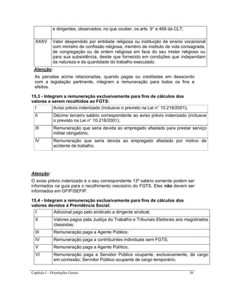 Capítulo I – Orientações Gerais 30
e dirigentes, observados, no que couber, os arts. 9° e 468 da CLT;
XXXV Valor despendido por entidade religiosa ou instituição de ensino vocacional
com ministro de confissão religiosa, membro de instituto de vida consagrada,
de congregação ou de ordem religiosa em face do seu mister religioso ou
para sua subsistência, desde que fornecido em condições que independam
da natureza e da quantidade do trabalho executado.
Atenção:
As parcelas acima relacionadas, quando pagas ou creditadas em desacordo
com a legislação pertinente, integram a remuneração para todos os fins e
efeitos.
15.3 - Integram a remuneração exclusivamente para fins de cálculos dos
valores a serem recolhidos ao FGTS:
I Aviso prévio indenizado (inclusive o previsto na Lei n° 10.218/2001);
II Décimo terceiro salário correspondente ao aviso prévio indenizado (inclusive
o previsto na Lei n° 10.218/2001);
III Remuneração que seria devida ao empregado afastado para prestar serviço
militar obrigatório;
IV Remuneração que seria devida ao empregado afastado por motivo de
acidente de trabalho.
Atenção:
O aviso prévio indenizado e o seu correspondente 13º salário somente podem ser
informados na guia para o recolhimento rescisório do FGTS. Eles não devem ser
informados em GFIP/SEFIP.
15.4 - Integram a remuneração exclusivamente para fins de cálculos dos
valores devidos à Previdência Social:
I Adicional pago pelo sindicato a dirigente sindical;
II Valores pagos pela Justiça do Trabalho e Tribunais Eleitorais aos magistrados
classistas;
III Remuneração paga a Agente Público;
IV Remuneração paga a contribuintes individuais sem FGTS;
V Remuneração paga a Agente Político;
VI Remuneração paga a Servidor Público ocupante, exclusivamente, de cargo
em comissão; Servidor Público ocupante de cargo temporário;
 