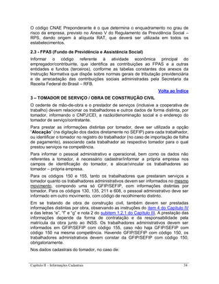 Capítulo II – Informações Cadastrais 34
O código CNAE Preponderante é o que determina o enquadramento no grau de
risco da empresa, previsto no Anexo V do Regulamento da Previdência Social –
RPS, dando origem à alíquota RAT, que deverá ser utilizada em todos os
estabelecimentos.
2.3 - FPAS (Fundo de Previdência e Assistência Social)
Informar o código referente à atividade econômica principal do
empregador/contribuinte, que identifica as contribuições ao FPAS e a outras
entidades e fundos (terceiros), conforme as tabelas constantes dos anexos da
Instrução Normativa que dispõe sobre normas gerais de tributação previdenciária
e de arrecadação das contribuições sociais administradas pela Secretaria da
Receita Federal do Brasil – RFB.
Volta ao Índice
3 – TOMADOR DE SERVIÇO / OBRA DE CONSTRUÇÃO CIVIL
O cedente de mão-de-obra e o prestador de serviços (inclusive a cooperativa de
trabalho) devem relacionar os trabalhadores e outros dados de forma distinta, por
tomador, informando o CNPJ/CEI, a razão/denominação social e o endereço do
tomador de serviço/contratante.
Para prestar as informações distintas por tomador, deve ser utilizada a opção
“Alocação” (na digitação dos dados diretamente no SEFIP) para cada trabalhador,
ou identificar o tomador no registro do trabalhador (no caso de importação de folha
de pagamento), associando cada trabalhador ao respectivo tomador para o qual
prestou serviços na competência.
Para informar o pessoal administrativo e operacional, bem como os dados não
referentes a tomador, é necessário cadastrar/informar a própria empresa nos
campos de identificação do tomador, e alocar/vincular os trabalhadores ao
tomador – própria empresa.
Para os códigos 150 e 155, tanto os trabalhadores que prestaram serviços a
tomador quanto os trabalhadores administrativos devem ser informados no mesmo
movimento, compondo uma só GFIP/SEFIP, com informações distintas por
tomador. Para os códigos 130, 135, 211 e 608, o pessoal administrativo deve ser
informado em outro movimento, com código de recolhimento distinto.
Em se tratando de obra de construção civil, também devem ser prestadas
informações distintas por obra, observando as instruções do item 4 do Capítulo IV
e das letras “e”, “f” e “g” e nota 2 do subitem 1.2.1 do Capítulo III. A prestação das
informações depende da forma de contratação e da responsabilidade pela
matrícula da obra junto ao INSS. Os trabalhadores administrativos devem ser
informados em GFIP/SEFIP com código 155, caso não haja GFIP/SEFIP com
código 150 na mesma competência. Havendo GFIP/SEFIP com código 150, os
trabalhadores administrativos devem constar da GFIP/SEFIP com código 150,
obrigatoriamente.
Nos dados cadastrais do tomador, no caso de:
 