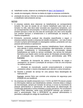 Capítulo II – Informações Cadastrais 35
a) trabalhador avulso, observar as orientações do item 1 do Capítulo IV;
b) cessão de empregado, informar os dados do órgão ou empresa contratante;
c) prestação de serviço, informar os dados do estabelecimento da empresa onde
o trabalhador está prestando serviço.
NOTAS:
1. A empresa cedente deve relacionar os trabalhadores ao correspondente
tomador. No caso da cessão de um mesmo trabalhador para mais de um
tomador no mês, este deve estar vinculado aos respectivos tomadores, com
as correspondentes remunerações. O mesmo se aplica aos trabalhadores que
prestam serviços a mais de uma obra de construção civil, bem como àqueles
que prestam serviços a tomador/obra e à administração da empresa, na
mesma competência.
2. Entretanto, ocorrendo qualquer das situações especificadas a seguir, a
empresa cedente (exceto a empresa de trabalho temporário – ver nota 3) deve
vincular à própria administração os empregados cedidos, juntamente com seu
pessoal administrativo e operacional:
a) Quando, comprovadamente, os mesmos trabalhadores forem utilizados
para atender a várias empresas contratantes, alternadamente, no mesmo
período, inviabilizando a individualização da remuneração desses
trabalhadores por tarefa ou serviço contratado, nos termos da Instrução
Normativa que dispõe sobre normas gerais de tributação previdenciária e
de arrecadação das contribuições sociais administradas pela RFB.
Exemplos:
 Atividades de transporte de valores e transportes de cargas e
passageiros, se ocorrer a prestação de serviços a mais de uma empresa
no mesmo período.
 Atividade de manutenção, quando comprovadamente a empresa
prestadora utilizar o mesmo empregado para atender a vários tomadores.
b) Quando o tomador de serviço for uma pessoa física desobrigada de
matrícula CEI.
Exemplo: pessoa física que contrata uma empresa de segurança para
proteção de sua residência.
3. As empresas de trabalho temporário (Lei n 6.019, de 03/01/74) devem prestar
as informações relativas aos trabalhadores cedidos, incluindo datas e códigos
de movimentação, sempre por tomador de serviço, e nunca no movimento do
pessoal administrativo e operacional, em decorrência da diferenciação da
contribuição destinada a outras entidades e fundos (terceiros). Por envolverem
códigos FPAS diferentes, serão duas GFIP/SEFIP distintas: por tomador e
para a administração. Para a GFIP/SEFIP do pessoal administrativo é
permitida a utilização do código de recolhimento 115.
 