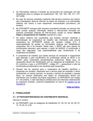 Capítulo II – Informações Cadastrais 36
4. As informações relativas a tomador de serviço/obra de construção civil são
obrigatórias para os códigos de recolhimento 130, 135, 150, 155, 211, 317,
337 e 608.
5. No caso de serviços prestados mediante mão-de-obra exclusiva dos sócios,
sem empregados, deve-se informar os dados da empresa e as informações
relativas aos sócios e suas respectivas remunerações (pró-labore), por
tomador.
6. Na GFIP/SEFIP entregue pela empresa contratante (tomador do serviço) não
deve constar qualquer informação relativa à mão-de-obra fornecida por
empresa contratada (cedente de mão-de-obra), exceto no campo Valores
Pagos a Cooperativas de Trabalho, quando for o caso.
7. Os dados relativos aos cooperados que prestam serviços mediante a
intermediação de cooperativa de trabalho são informados pela própria
cooperativa em GFIP/SEFIP distinta por tomador (código 211). A
responsabilidade de prestar as informações relativas aos trabalhadores
cooperados não é do tomador. Neste caso, o SEFIP não gera cálculo de
contribuições patronais; gera apenas, a partir de 04/2003, a contribuição a
cargo dos segurados, cuja responsabilidade pelo recolhimento é da
cooperativa de trabalho.
8. A cooperativa de trabalho que presta serviços de transporte é responsável
pela retenção e pelo recolhimento da contribuição devida ao SEST e ao
SENAT pelos cooperados transportadores autônomos. Neste caso, os
cooperados devem ser identificados com as categorias de trabalhador 18 ou
25, conforme o caso, e a GFIP/SEFIP – código 211 – apresentará o valor da
contribuição previdenciária a ser recolhida pela cooperativa.
9. Quando não for possível para a cooperativa de trabalho identificar o
cooperado por tomador, observado que o serviço pode ser prestado a vários
contratantes no mesmo período, ou quando o serviço for prestado a pessoa
física, os campos destinados aos dados do tomador/obra devem ser
informados com os dados da própria cooperativa, na GFIP/SEFIP com código
211. No entanto, o valor das faturas emitidas deve ser informado relativamente
ao respectivo tomador, conforme estabelecido na nota 6 do subitem 3.2 do
Capítulo III.
Volta ao Índice
4 – TRABALHADOR
4.1 - Nº PIS/PASEP/INSCRIÇÃO DO CONTRIBUINTE INDIVIDUAL
Informar o número:
a) do PIS/PASEP: para as categorias de trabalhador 01, 02, 03, 04, 05, 06, 07,
12, 19, 20, 21 e 26.
 