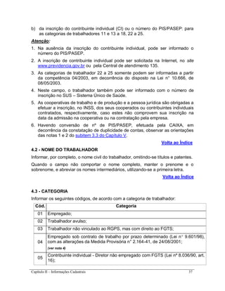 Capítulo II – Informações Cadastrais 37
b) da inscrição do contribuinte individual (CI) ou o número do PIS/PASEP: para
as categorias de trabalhadores 11 e 13 a 18, 22 a 25.
Atenção:
1. Na ausência da inscrição do contribuinte individual, pode ser informado o
número do PIS/PASEP.
2. A inscrição de contribuinte individual pode ser solicitada na Internet, no site
www.previdencia.gov.br ou pela Central de atendimento 135.
3. As categorias de trabalhador 22 a 25 somente podem ser informadas a partir
da competência 04/2003, em decorrência do disposto na Lei n° 10.666, de
08/05/2003.
4. Neste campo, o trabalhador também pode ser informado com o número de
inscrição no SUS – Sistema Único de Saúde.
5. As cooperativas de trabalho e de produção e a pessoa jurídica são obrigadas a
efetuar a inscrição, no INSS, dos seus cooperados ou contribuintes individuais
contratados, respectivamente, caso estes não comprovem sua inscrição na
data da admissão na cooperativa ou na contratação pela empresa.
6. Havendo conversão de nº de PIS/PASEP, efetuada pela CAIXA, em
decorrência da constatação de duplicidade de contas, observar as orientações
das notas 1 e 2 do subitem 3.3 do Capítulo V.
Volta ao Índice
4.2 - NOME DO TRABALHADOR
Informar, por completo, o nome civil do trabalhador, omitindo-se títulos e patentes.
Quando o campo não comportar o nome completo, manter o prenome e o
sobrenome, e abreviar os nomes intermediários, utilizando-se a primeira letra.
Volta ao Índice
4.3 - CATEGORIA
Informar os seguintes códigos, de acordo com a categoria de trabalhador:
Cód. Categoria
01 Empregado;
02 Trabalhador avulso;
03 Trabalhador não vinculado ao RGPS, mas com direito ao FGTS;
04
Empregado sob contrato de trabalho por prazo determinado (Lei n 9.601/98),
com as alterações da Medida Provisória n° 2.164-41, de 24/08/2001;
(ver nota 4)
05
Contribuinte individual - Diretor não empregado com FGTS (Lei nº 8.036/90, art.
16);
 