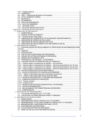 2
4.3.3 – Órgãos públicos............................................................................................................... 41
4.4 – ENDEREÇO........................................................................................................................ 42
4.5 – CBO – Classificação Brasileira de Ocupação .................................................................. 42
4.6 – CTPS (NÚMERO E SÉRIE)............................................................................................... 42
4.7 - MATRÍCULA ........................................................................................................................ 42
4.8 - OCORRÊNCIA..................................................................................................................... 43
4.9 – DATA DE NASCIMENTO................................................................................................... 45
4.10 – DATA DE ADMISSÃO...................................................................................................... 45
4.11 – OPTANTE FGTS .............................................................................................................. 45
4.12 – DATA DE OPÇÃO PELO FGTS...................................................................................... 45
Capítulo III – INFORMAÇÕES FINANCEIRAS........................................................................................ 47
1 – ABERTURA DE MOVIMENTO...................................................................................................... 47
1.1 - COMPETÊNCIA................................................................................................................... 47
1.2 - CÓDIGO DE RECOLHIMENTO......................................................................................... 48
1.2.1 – Quando utilizar cada código ........................................................................................... 49
1.3 – INDICADOR DE AUSÊNCIA DE FATO GERADOR (SEM MOVIMENTO).................... 52
1.4 – INDICADOR DE PEDIDO DE EXCLUSÃO ...................................................................... 52
1.5 – INDICADOR DE RECOLHIMENTO DO FGTS................................................................. 53
1.6 – INDICADOR DE RECOLHIMENTO DA PREVIDÊNCIA SOCIAL .................................. 54
2 – MOVIMENTO DE EMPRESA......................................................................................................... 54
2.1 – CENTRALIZAÇÃO DE RECOLHIMENTO E PRESTAÇÃO DE INFORMAÇÕES PARA
O FGTS......................................................................................................................................... 55
2.2 – SIMPLES............................................................................................................................. 55
2.3 - ALÍQUOTA RAT................................................................................................................... 56
2.4 – FAP (FATOR ACIDENTÁRIO DE PREVENÇÃO)............................................................ 57
2.5 - CÓDIGO DE OUTRAS ENTIDADES (TERCEIROS) ....................................................... 57
2.6 - CÓDIGO DE PAGAMENTO GPS ...................................................................................... 58
2.7 – PERCENTUAL DE ISENÇÃO - FILANTROPIA ............................................................... 59
2.8 – VALORES PAGOS A COOPERATIVAS DE TRABALHO............................................... 60
2.8.1 – Valores pagos a cooperativas de trabalho – sem adicional......................................... 60
2.8.2 – Valores pagos a cooperativas de trabalho – adicional aposentadoria aos 15 anos... 60
2.8.3 – Valores pagos a cooperativas de trabalho – adicional aposentadoria aos 20 anos... 60
2.8.4 – Valores pagos a cooperativas de trabalho – adicional aposentadoria aos 25 anos... 61
2.9 - VALOR DA DEDUÇÃO DO SALÁRIO-FAMÍLIA............................................................... 61
2.10 - VALOR DA DEDUÇÃO DO SALÁRIO-MATERNIDADE................................................ 62
2.10.1 – Salário-maternidade pago pelo empregador/contribuinte .......................................... 62
2.10.2 – Salário-maternidade pago diretamente pelo INSS ..................................................... 62
2.11 - VALOR DA DEDUÇÃO DO 13º SALÁRIO-MATERNIDADE ......................................... 63
2.12 - COMERCIALIZAÇÃO DA PRODUÇÃO .......................................................................... 63
2.12.1 - Pessoa Jurídica.............................................................................................................. 64
2.12.2 - Pessoa Física ................................................................................................................. 64
2.13 – RECEITAS DE EVENTOS DESPORTIVOS / PATROCÍNIO........................................ 65
2.14 – OUTRAS INFORMAÇÕES .............................................................................................. 66
2.15 – RECOLHIMENTO DE COMPETÊNCIAS ANTERIORES.............................................. 66
2.16 - COMPENSAÇÃO .............................................................................................................. 67
3 – MOVIMENTO DE TOMADOR/OBRA............................................................................................ 71
3.1 – VALOR DE RETENÇÃO (Lei n 9.711/98)....................................................................... 71
3.2 – VALOR DAS FATURAS EMITIDAS PARA O TOMADOR .............................................. 73
4 – MOVIMENTO DE TRABALHADOR.............................................................................................. 74
4.1 – MODALIDADE .................................................................................................................... 74
4.2 - REMUNERAÇÃO (SEM A PARCELA DO 13º SALÁRIO)................................................ 74
4.3 - REMUNERAÇÃO 13º SALÁRIO (SOMENTE PARCELA DO 13º SALÁRIO) ................ 79
4.4 –REMUNERAÇÃO COMPLEMENTAR PARA O FGTS ..................................................... 79
4.5 –CONTRIBUIÇÃO SALÁRIO-BASE..................................................................................... 79
4.6 - VALOR DESCONTADO DO SEGURADO ........................................................................ 80
4.7 – BASE DE CÁLCULO DA PREVIDÊNCIA SOCIAL .......................................................... 84
 