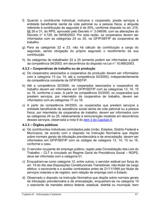 Capítulo II – Informações Cadastrais 41
f) Quando o contribuinte individual, inclusive o cooperado, presta serviços a
entidade beneficente isenta da cota patronal ou a pessoa física, a alíquota
referente à contribuição do segurado é de 20%, conforme disposto no art. 216,
§§ 26 e 31, do RPS, aprovado pelo Decreto n° 3.048/99, com as alterações do
Decreto n° 4.729, de 09/06/2003. Por esta razão, os cooperados devem ser
informados com as categorias 24 ou 25, na GFIP/SEFIP da cooperativa de
trabalho.
g) Para as categorias 22 e 23, não há cálculo da contribuição a cargo do
segurado, sendo obrigação do próprio segurado o recolhimento da sua
contribuição.
h) As categorias de trabalhador 22 a 25 somente podem ser informadas a partir
da competência 04/2003, em decorrência do disposto na Lei n° 10.666/2003.
4.3.2 – Cooperativas de trabalho ou de produção
a) Os cooperados associados a cooperativa de produção devem ser informados
com a categoria 13 (ou 14, até a competência 02/2000), independentemente
da competência constante da GFIP/SEFIP.
b) Até a competência 02/2000, os cooperados associados a cooperativa de
trabalho devem ser informados em GFIP/SEFIP com as categorias 13, 14, 15
ou 16, conforme o caso. A partir da competência 03/2000, os cooperados que
prestem serviços, por intermédio da cooperativa de trabalho, devem ser
informados com as categorias 17 ou 18.
c) A partir da competência 04/2003, os cooperados que prestem serviços a
entidade beneficente de assistência social isenta da cota patronal ou a pessoa
física, por intermédio da cooperativa de trabalho, devem ser informados com
as categorias 24 ou 25, relativamente à remuneração recebida em decorrência
desses serviços, observada a nota 9 do item 3 do Capítulo II.
4.3.3 – Órgãos públicos
a) Os contribuintes individuais contratados pela União, Estados, Distrito Federal e
Municípios, de acordo com o disposto na Instrução Normativa que dispõe
sobre normais gerais de tributação previdenciária e de arrecadação, devem ser
informados em GFIP/SEFIP com os códigos de categoria 13, 14, 15 ou 16,
conforme o caso.
b) O servidor ocupante de emprego público, regido pela Consolidação das Leis do
Trabalho – CLT e vinculado ao Regime Geral de Previdência Social – RGPS,
deve ser informado com a categoria 01.
c) Enquadram-se como categoria 12, entre outros, o servidor estável por força do
art. 19 do Ato das Disposições Constitucionais Transitórias, não-titular de cargo
efetivo; o escrevente e o auxiliar contratados antes de 21/11/1994 por titular de
serviços notariais e de registro, sem relação de emprego com o Estado.
d) Observado o disposto na Instrução Normativa que dispõe sobre normais gerais
de tributação previdenciária e de arrecadação, enquadram-se na categoria 19
o exercente de mandato eletivo federal, estadual, distrital ou municipal, bem
 