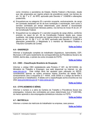 Capítulo II – Informações Cadastrais 42
como ministros e secretários de Estado, Distrito Federal e Município, desde
que não amparados por regime próprio de previdência social, nos termos do
art. 10, §§ 1° e 3°, do RPS, aprovado pelo Decreto n° 3.048/99 e alterações
posteriores.
e) Enquadram-se na categoria 20 o servidor ocupante, exclusivamente, de cargo
em comissão declarado em lei de livre nomeação e exoneração, bem como o
servidor contratado por tempo determinado, para atender a necessidade
temporária de excepcional interesse público, nos termos do inciso IX do art. 37
da Constituição Federal.
f) Enquadram-se na categoria 21 o servidor ocupante de cargo efetivo, conforme
previsto no caput do art. 40 da Constituição Federal, desde que, nessa
qualidade, não esteja amparado por regime próprio de previdência social, nos
termos do art. 10, §§ 1° e 3°, do RPS, aprovado pelo Decreto n° 3.048/99 e
alterações posteriores; o Magistrado e o membro do Ministério Público e
Tribunal e Conselho de Contas.
Volta ao Índice
4.4 – ENDEREÇO
Informar a localização completa do trabalhador (logradouro, bairro/distrito, CEP,
Município e UF) para recebimento de correspondências da Previdência Social e da
CAIXA, dentre elas, o extrato da conta vinculada do FGTS.
Volta ao Índice
4.5 – CBO – Classificação Brasileira de Ocupação
Informar o código CBO (estabelecido pela Portaria nº 397, de 09/10/2002, do
Ministério do Trabalho e Emprego), que está disponível na Internet, no site
www.mte.gov.br. Este código deve ser ajustado para utilização no SEFIP,
considerando apenas os quatro primeiros dígitos (Família) da tabela CBO,
acrescentando zero à esquerda (0 + XXXX, onde XXXX é o código da família à
qual pertence o trabalhador). A tabela com a especificação acima encontra-se nos
sites www.previdencia.gov.br e www.caixa.gov.br.
Volta ao Índice
4.6 – CTPS (NÚMERO E SÉRIE)
Informar o número e a série da Carteira de Trabalho e Previdência Social dos
empregados, inclusive dos contratados por prazo determinado (Lei nº 9.601/98),
do menor aprendiz e dos empregados domésticos incluídos no FGTS.
Volta ao Índice
4.7 - MATRÍCULA
Informar o número de matrícula do trabalhador na empresa, caso possua.
Volta ao Índice
 