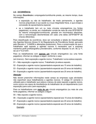 Capítulo II – Informações Cadastrais 43
4.8 - OCORRÊNCIA
No campo Ocorrência o empregador/contribuinte presta, ao mesmo tempo, duas
informações:
 a exposição ou não do trabalhador, de modo permanente, a agentes
nocivos prejudiciais à sua saúde ou à sua integridade física, e que enseje a
concessão de aposentadoria especial;
 se o trabalhador tem um ou mais vínculos empregatícios (ou fontes
pagadoras), ou ainda, se o trabalhador consta de mais de uma GFIP/SEFIP
do mesmo empregador/contribuinte, geradas em movimentos diferentes,
com a remuneração desmembrada em cada uma delas (GFIP/SEFIP de
chaves diferentes).
Para classificação da ocorrência, deve ser consultada a tabela de Classificação
dos Agentes Nocivos (Anexo IV do Regulamento da Previdência Social, aprovado
pelo Decreto n° 3.048/99 e alterações posteriores). Para a comprovação de que o
trabalhador está exposto a agentes nocivos é necessário que a empresa
mantenha perfil profissiográfico previdenciário, conforme disposto no art. 58, § 1º,
da Lei nº 8.213/91.
Para os trabalhadores com apenas um vínculo empregatício (ou uma fonte
pagadora), informar os códigos a seguir, conforme o caso:
(em branco)– Sem exposição a agente nocivo. Trabalhador nunca esteve exposto.
01 – Não exposição a agente nocivo. Trabalhador já esteve exposto.
02 - Exposição a agente nocivo (aposentadoria especial aos 15 anos de trabalho);
03 - Exposição a agente nocivo (aposentadoria especial aos 20 anos de trabalho);
04 - Exposição a agente nocivo (aposentadoria especial aos 25 anos de trabalho).
Atenção:
Não devem preencher informações neste campo as empresas cujas atividades
não exponham seus trabalhadores a agentes nocivos. O código 01 somente é
utilizado para o trabalhador que esteve e deixou de estar exposto a agente nocivo,
como ocorre nos casos de transferência do trabalhador de um departamento (com
exposição) para outro (sem exposição).
Para os trabalhadores com mais de um vínculo empregatício (ou mais de uma
fonte pagadora), informar os códigos a seguir:
05 – Não exposto a agente nocivo;
06 – Exposição a agente nocivo (aposentadoria especial aos 15 anos de trabalho);
07 - Exposição a agente nocivo (aposentadoria especial aos 20 anos de trabalho);
08 - Exposição a agente nocivo (aposentadoria especial aos 25 anos de trabalho).
Exemplo:
 