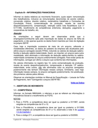 Capítulo III – Informações Financeiras 47
Capítulo III – INFORMAÇÕES FINANCEIRAS
Informar os dados relativos ao movimento financeiro, quais sejam: remuneração
dos trabalhadores, inclusive as remunerações decorrentes de acordo coletivo,
convenção coletiva, dissídio coletivo, reclamatória trabalhista e Comissões de
Conciliação Prévia, comercialização da produção, receita de eventos
desportivos/patrocínio, compensação, retenção sobre nota fiscal/fatura (Lei n°
9.711/98), recolhimento de competências anteriores, deduções, pagamento a
cooperativas de trabalho, etc.
Atenção:
As orientações a seguir devem ser observadas ainda que o
empregador/contribuinte opte pela importação de dados do arquivo de folha de
pagamento, e não apenas quando os dados forem inseridos por meio de digitação
no próprio SEFIP.
Caso haja a importação sucessiva de mais de um arquivo, referente a
modalidades diferentes, os dados de cadastro da empresa são atualizados pelo
último arquivo carregado (exceto FPAS), incluindo os valores de dedução salário-
família e dedução salário-maternidade. Assim, ao importar um arquivo para outra
modalidade, será eliminada a informação de dedução salário-família ou salário-
maternidade constantes do arquivo anteriormente carregado. Para evitar perda de
informações, carregar por último o arquivo que contenha tais informações.
Os valores informados no registro tipo 12, como comercialização da produção,
receita de evento desportivo/patrocínio, compensação e dedução 13º salário-
maternidade, entre outros, não são eliminados caso os arquivos carregados
posteriormente não tenham informação nesses campos. Entretanto, caso haja
informação nesses campos, no arquivo carregado posteriormente, há substituição
dos primeiros valores pelos últimos.
Observar as orientações contidas no Manual de Especificação – Leiaute de Folha
de Pagamento, item “Carregando o arquivo SEFIP.RE”.
Volta ao Índice
1 – ABERTURA DE MOVIMENTO
1.1 - COMPETÊNCIA
Informar, no formato MM/AAAA, o mês/ano a que se referem as informações à
Previdência Social e o recolhimento ao FGTS.
NOTAS:
1. Para o FGTS, a competência deve ser igual ou posterior a 01/1967, sendo
exigidas as competências de 01 a 12.
2. Para a Previdência, a competência deve ser igual ou posterior a 01/1999,
sendo exigidas as competências de 01 a 13, observada a nota 5 do subitem
7.3 do Capítulo I.
3. Para o código 211, a competência deve ser igual ou posterior a 03/2000.
 