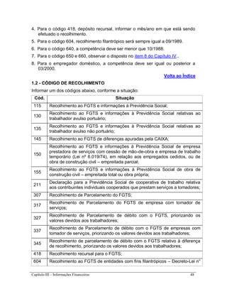 Capítulo III – Informações Financeiras 48
4. Para o código 418, depósito recursal, informar o mês/ano em que está sendo
efetuado o recolhimento.
5. Para o código 604, recolhimento filantrópico será sempre igual a 09/1989.
6. Para o código 640, a competência deve ser menor que 10/1988.
7. Para o código 650 e 660, observar o disposto no item 8 do Capítulo IV..
8. Para o empregador doméstico, a competência deve ser igual ou posterior a
03/2000.
Volta ao Índice
1.2 - CÓDIGO DE RECOLHIMENTO
Informar um dos códigos abaixo, conforme a situação:
Cód. Situação
115 Recolhimento ao FGTS e informações à Previdência Social;
130
Recolhimento ao FGTS e informações à Previdência Social relativas ao
trabalhador avulso portuário;
135
Recolhimento ao FGTS e informações à Previdência Social relativas ao
trabalhador avulso não portuário;
145 Recolhimento ao FGTS de diferenças apuradas pela CAIXA;
150
Recolhimento ao FGTS e informações à Previdência Social de empresa
prestadora de serviços com cessão de mão-de-obra e empresa de trabalho
temporário (Lei nº 6.019/74), em relação aos empregados cedidos, ou de
obra de construção civil – empreitada parcial;
155
Recolhimento ao FGTS e informações à Previdência Social de obra de
construção civil – empreitada total ou obra própria;
211
Declaração para a Previdência Social de cooperativa de trabalho relativa
aos contribuintes individuais cooperados que prestam serviços a tomadores;
307 Recolhimento de Parcelamento do FGTS;
317
Recolhimento de Parcelamento do FGTS de empresa com tomador de
serviços;
327
Recolhimento de Parcelamento de débito com o FGTS, priorizando os
valores devidos aos trabalhadores;
337
Recolhimento de Parcelamento de débito com o FGTS de empresas com
tomador de serviços, priorizando os valores devidos aos trabalhadores;
345
Recolhimento de parcelamento de débito com o FGTS relativo à diferença
de recolhimento, priorizando os valores devidos aos trabalhadores;
418 Recolhimento recursal para o FGTS;
604 Recolhimento ao FGTS de entidades com fins filantrópicos – Decreto-Lei n°
 