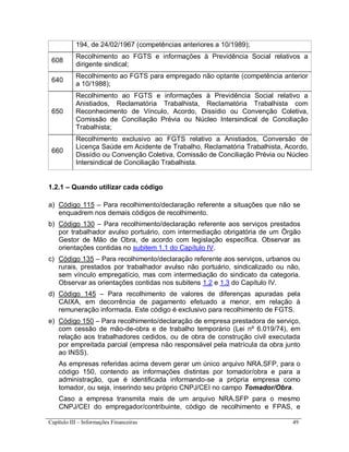 Capítulo III – Informações Financeiras 49
194, de 24/02/1967 (competências anteriores a 10/1989);
608
Recolhimento ao FGTS e informações à Previdência Social relativos a
dirigente sindical;
640
Recolhimento ao FGTS para empregado não optante (competência anterior
a 10/1988);
650
Recolhimento ao FGTS e informações à Previdência Social relativo a
Anistiados, Reclamatória Trabalhista, Reclamatória Trabalhista com
Reconhecimento de Vínculo, Acordo, Dissídio ou Convenção Coletiva,
Comissão de Conciliação Prévia ou Núcleo Intersindical de Conciliação
Trabalhista;
660
Recolhimento exclusivo ao FGTS relativo a Anistiados, Conversão de
Licença Saúde em Acidente de Trabalho, Reclamatória Trabalhista, Acordo,
Dissídio ou Convenção Coletiva, Comissão de Conciliação Prévia ou Núcleo
Intersindical de Conciliação Trabalhista.
1.2.1 – Quando utilizar cada código
a) Código 115 – Para recolhimento/declaração referente a situações que não se
enquadrem nos demais códigos de recolhimento.
b) Código 130 – Para recolhimento/declaração referente aos serviços prestados
por trabalhador avulso portuário, com intermediação obrigatória de um Órgão
Gestor de Mão de Obra, de acordo com legislação específica. Observar as
orientações contidas no subitem 1.1 do Capítulo IV.
c) Código 135 – Para recolhimento/declaração referente aos serviços, urbanos ou
rurais, prestados por trabalhador avulso não portuário, sindicalizado ou não,
sem vínculo empregatício, mas com intermediação do sindicato da categoria.
Observar as orientações contidas nos subitens 1.2 e 1.3 do Capítulo IV.
d) Código 145 – Para recolhimento de valores de diferenças apuradas pela
CAIXA, em decorrência de pagamento efetuado a menor, em relação à
remuneração informada. Este código é exclusivo para recolhimento de FGTS.
e) Código 150 – Para recolhimento/declaração de empresa prestadora de serviço,
com cessão de mão-de-obra e de trabalho temporário (Lei nº 6.019/74), em
relação aos trabalhadores cedidos, ou de obra de construção civil executada
por empreitada parcial (empresa não responsável pela matrícula da obra junto
ao INSS).
As empresas referidas acima devem gerar um único arquivo NRA.SFP, para o
código 150, contendo as informações distintas por tomador/obra e para a
administração, que é identificada informando-se a própria empresa como
tomador, ou seja, inserindo seu próprio CNPJ/CEI no campo Tomador/Obra.
Caso a empresa transmita mais de um arquivo NRA.SFP para o mesmo
CNPJ/CEI do empregador/contribuinte, código de recolhimento e FPAS, e
 