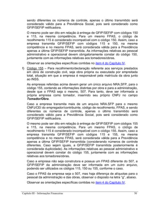 Capítulo III – Informações Financeiras 50
sendo diferentes os números de controle, apenas o último transmitido será
considerado válido para a Previdência Social, pois será considerado como
GFIP/SEFIP retificadora.
O mesmo pode ser dito em relação à entrega de GFIP/SEFIP com códigos 150
e 115, na mesma competência. Para um mesmo FPAS, o código de
recolhimento 115 é considerado incompatível com o código 150. Assim, caso a
empresa transmita GFIP/SEFIP com códigos 115 e 150, na mesma
competência e no mesmo FPAS, será considerada válida para a Previdência
apenas a última GFIP/SEFIP transmitida. As informações relativas ao pessoal
administrativo e operacional devem obrigatoriamente constar do código 150,
juntamente com as informações relativas aos tomadores/obras.
Observar as orientações específicas contidas no item 4 do Capítulo IV.
f) Código 155 – Para recolhimento/declaração referente aos serviços prestados
em obra de construção civil, seja obra própria ou executada por empreitada
total, situação em que a empresa é responsável pela matrícula da obra junto
ao INSS.
As empresas referidas acima devem gerar um único arquivo NRA.SFP, para o
código 155, contendo as informações distintas por obra e para a administração,
desde que o FPAS seja o mesmo, 507. Para tanto, deve ser informada a
própria empresa como tomador, inserindo seu próprio CNPJ no campo
Tomador/Obra.
Caso a empresa transmita mais de um arquivo NRA.SFP para o mesmo
CNPJ/CEI do empregador/contribuinte, código de recolhimento, FPAS, e sendo
diferentes os números de controle, apenas o último transmitido será
considerado válido para a Previdência Social, pois será considerado como
GFIP/SEFIP retificadora.
O mesmo pode ser dito em relação à entrega de GFIP/SEFIP com códigos 155
e 115, na mesma competência. Para um mesmo FPAS, o código de
recolhimento 115 é considerado incompatível com o código 155. Assim, caso a
empresa transmita GFIP/SEFIP com códigos 115 e 155, na mesma
competência e no mesmo FPAS, será considerada válida para a Previdência
apenas a última GFIP/SEFIP transmitida (considerando números de controle
diferentes. Caso sejam iguais, a GFIP/SEFIP transmitida posteriormente é
considerada duplicidade). As informações relativas ao pessoal administrativo e
operacional devem constar do código 155, juntamente com as informações
relativas aos tomadores/obras.
Caso a empresa não seja construtora e possua um FPAS diferente do 507, a
GFIP/SEFIP da administração deve ser informada em um outro arquivo,
podendo ser utilizados os códigos 115, 150 ou 155, conforme o caso.
Caso o FPAS da empresa seja o 507, mas haja diferença de alíquotas para o
pessoal da administração e das obras, observar o disposto na letra “g”, abaixo.
Observar as orientações específicas contidas no item 4 do Capítulo IV.
 