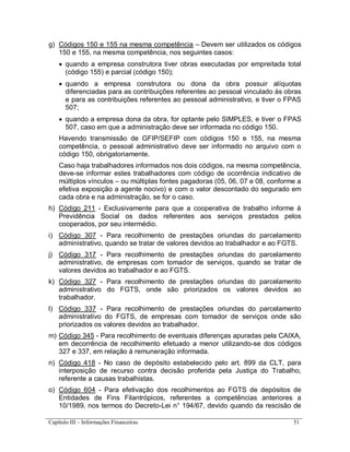 Capítulo III – Informações Financeiras 51
g) Códigos 150 e 155 na mesma competência – Devem ser utilizados os códigos
150 e 155, na mesma competência, nos seguintes casos:
 quando a empresa construtora tiver obras executadas por empreitada total
(código 155) e parcial (código 150);
 quando a empresa construtora ou dona da obra possuir alíquotas
diferenciadas para as contribuições referentes ao pessoal vinculado às obras
e para as contribuições referentes ao pessoal administrativo, e tiver o FPAS
507;
 quando a empresa dona da obra, for optante pelo SIMPLES, e tiver o FPAS
507, caso em que a administração deve ser informada no código 150.
Havendo transmissão de GFIP/SEFIP com códigos 150 e 155, na mesma
competência, o pessoal administrativo deve ser informado no arquivo com o
código 150, obrigatoriamente.
Caso haja trabalhadores informados nos dois códigos, na mesma competência,
deve-se informar estes trabalhadores com código de ocorrência indicativo de
múltiplos vínculos – ou múltiplas fontes pagadoras (05, 06, 07 e 08, conforme a
efetiva exposição a agente nocivo) e com o valor descontado do segurado em
cada obra e na administração, se for o caso.
h) Código 211 - Exclusivamente para que a cooperativa de trabalho informe à
Previdência Social os dados referentes aos serviços prestados pelos
cooperados, por seu intermédio.
i) Código 307 - Para recolhimento de prestações oriundas do parcelamento
administrativo, quando se tratar de valores devidos ao trabalhador e ao FGTS.
j) Código 317 - Para recolhimento de prestações oriundas do parcelamento
administrativo, de empresas com tomador de serviços, quando se tratar de
valores devidos ao trabalhador e ao FGTS.
k) Código 327 - Para recolhimento de prestações oriundas do parcelamento
administrativo do FGTS, onde são priorizados os valores devidos ao
trabalhador.
l) Código 337 - Para recolhimento de prestações oriundas do parcelamento
administrativo do FGTS, de empresas com tomador de serviços onde são
priorizados os valores devidos ao trabalhador.
m) Código 345 - Para recolhimento de eventuais diferenças apuradas pela CAIXA,
em decorrência de recolhimento efetuado a menor utilizando-se dos códigos
327 e 337, em relação à remuneração informada.
n) Código 418 - No caso de depósito estabelecido pelo art. 899 da CLT, para
interposição de recurso contra decisão proferida pela Justiça do Trabalho,
referente a causas trabalhistas.
o) Código 604 - Para efetivação dos recolhimentos ao FGTS de depósitos de
Entidades de Fins Filantrópicos, referentes a competências anteriores a
10/1989, nos termos do Decreto-Lei n° 194/67, devido quando da rescisão de
 