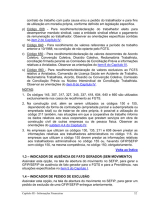 Capítulo III – Informações Financeiras 52
contrato de trabalho com justa causa e/ou a pedido do trabalhador e para fins
de utilização em moradia própria, conforme definido em legislação específica.
p) Código 608 - Para recolhimento/declaração do trabalhador eleito para
desempenhar mandato sindical, caso a entidade sindical efetue o pagamento
da remuneração ao trabalhador. Observar as orientações específicas contidas
no item 2 do Capítulo IV.
q) Código 640 - Para recolhimento de valores referentes a período de trabalho
anterior a 10/1988, na condição de não optante pelo FGTS.
r) Código 650 - Para recolhimento/declaração de valores decorrentes de Acordo
Coletivo, Convenção Coletiva, Dissídio Coletivo, Reclamatória Trabalhista,
conciliação firmada perante as Comissões de Conciliação Prévia e informações
relativas a Anistiados. Observar as orientações do item 8 do Capítulo IV.
s) Código 660 - Para recolhimento/declaração de valores exclusivos ao FGTS
relativo a Anistiados, Conversão de Licença Saúde em Acidente de Trabalho,
Reclamatória Trabalhista, Acordo, Dissídio ou Convenção Coletiva, Comissão
de Conciliação Prévia ou Núcleo Intersindical de Conciliação Trabalhista.
Observar as orientações do item 8 do Capítulo IV.
NOTAS:
1. Os códigos 145, 307, 317, 327, 345, 337, 418, 604, 640 e 660 são utilizados
exclusivamente nos casos de recolhimento ao FGTS.
2. Na construção civil, além se serem utilizados os códigos 150 e 155,
dependendo da forma de contratação (empreitada parcial e subempreitada ou
empreitada total) ou de tratar-se de obra própria, é possível a utilização do
código 211 também, nas situações em que a cooperativa de trabalho informa
os dados relativos aos seus cooperados que prestam serviços em obra de
construção civil de outras empresas ou de pessoa física. Observar as
orientações do subitem 4.4 do Capítulo IV.
3. As empresas que utilizam os códigos 130, 135, 211 e 608 devem prestar as
informações relativas aos trabalhadores administrativos no código 115. As
empresas que utilizam o código 155 devem prestar as informações relativas
aos trabalhadores administrativos no código 155 ou, havendo GFIP/SEFIP
com código 150, na mesma competência, no código 150, obrigatoriamente.
Volta ao Índice
1.3 – INDICADOR DE AUSÊNCIA DE FATO GERADOR (SEM MOVIMENTO)
Assinalar esta opção, na tela de abertura do movimento no SEFIP, para gerar a
GFIP/SEFIP de ausência de fato gerador para o FGTS e para a Previdência, nas
situações especificadas no item 5 do Capítulo I.
1.4 – INDICADOR DE PEDIDO DE EXCLUSÃO
Assinalar esta opção, na tela de abertura do movimento no SEFIP, para gerar um
pedido de exclusão de uma GFIP/SEFIP entregue anteriormente.
 