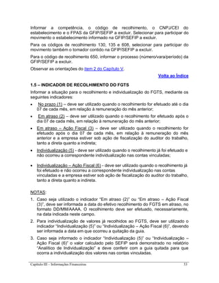 Capítulo III – Informações Financeiras 53
Informar a competência, o código de recolhimento, o CNPJ/CEI do
estabelecimento e o FPAS da GFIP/SEFIP a excluir. Selecionar para participar do
movimento o estabelecimento informado na GFIP/SEFIP a excluir.
Para os códigos de recolhimento 130, 135 e 608, selecionar para participar do
movimento também o tomador contido na GFIP/SEFIP a excluir.
Para o código de recolhimento 650, informar o processo (número/vara/período) da
GFIP/SEFIP a excluir.
Observar as orientações do item 2 do Capítulo V.
Volta ao Índice
1.5 – INDICADOR DE RECOLHIMENTO DO FGTS
Informar a situação para o recolhimento e individualização do FGTS, mediante os
seguintes indicadores:
 No prazo (1) – deve ser utilizado quando o recolhimento for efetuado até o dia
07 de cada mês, em relação à remuneração do mês anterior;
 Em atraso (2) – deve ser utilizado quando o recolhimento for efetuado após o
dia 07 de cada mês, em relação à remuneração do mês anterior;
 Em atraso – Ação Fiscal (3) – deve ser utilizado quando o recolhimento for
efetuado após o dia 07 de cada mês, em relação à remuneração do mês
anterior e a empresa estiver sob ação de fiscalização do auditor do trabalho,
tanto a direta quanto a indireta;
 Individualização (5) - deve ser utilizado quando o recolhimento já foi efetuado e
não ocorreu a correspondente individualização nas contas vinculadas;
 Individualização – Ação Fiscal (6) - deve ser utilizado quando o recolhimento já
foi efetuado e não ocorreu a correspondente individualização nas contas
vinculadas e a empresa estiver sob ação de fiscalização do auditor do trabalho,
tanto a direta quanto a indireta.
NOTAS:
1. Caso seja utilizado o indicador “Em atraso (2)” ou “Em atraso – Ação Fiscal
(3)”, deve ser informada a data do efetivo recolhimento do FGTS em atraso, no
formato DD/MM/AAAA. O recolhimento deve ser efetuado, necessariamente,
na data indicada neste campo.
2. Para individualização de valores já recolhidos ao FGTS, deve ser utilizado o
indicador “Individualização (5)” ou “Individualização – Ação Fiscal (6)”, devendo
ser informada a data em que ocorreu a quitação da guia.
3. Caso seja informado o indicador “Individualização (5)” ou “Individualização –
Ação Fiscal (6)” o valor calculado pelo SEFIP será demonstrado no relatório
“Analítico de Individualização” e deve conferir com a guia quitada para que
ocorra a individualização dos valores nas contas vinculadas.
 