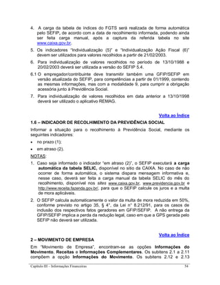 Capítulo III – Informações Financeiras 54
4. A carga da tabela de índices do FGTS será realizada de forma automática
pelo SEFIP, de acordo com a data de recolhimento informada, podendo ainda
ser feita carga manual, após a captura da referida tabela no site
www.caixa.gov.br.
5. Os indicadores “Individualização (5)” e “Individualização Ação Fiscal (6)”
devem ser utilizados para valores recolhidos a partir de 21/02/2003.
6. Para individualização de valores recolhidos no período de 13/10/1988 e
20/02/2003 deverá ser utilizada a versão do SEFIP 5.4.
6.1 O empregador/contribuinte deve transmitir também uma GFIP/SEFIP em
versão atualizada do SEFIP, para competências a partir de 01/1999, contendo
as mesmas informações, mas com a modalidade 9, para cumprir a obrigação
acessória junto à Previdência Social.
7. Para individualização de valores recolhidos em data anterior a 13/10/1998
deverá ser utilizado o aplicativo REMAG.
Volta ao Índice
1.6 – INDICADOR DE RECOLHIMENTO DA PREVIDÊNCIA SOCIAL
Informar a situação para o recolhimento à Previdência Social, mediante os
seguintes indicadores:
 no prazo (1);
 em atraso (2).
NOTAS:
1. Caso seja informado o indicador “em atraso (2)”, o SEFIP executará a carga
automática da tabela SELIC, disponível no sitio da CAIXA. No caso de não
ocorrer de forma automática, o sistema dispara mensagem informativa e,
nesse caso, deverá ser feita a carga manual da tabela SELIC do mês do
recolhimento, disponível nos sites www.caixa.gov.br, www.previdencia.gov.br e
http://www.receita.fazenda.gov.br/, para que o SEFIP calcule os juros e a multa
de mora aplicáveis.
2. O SEFIP calcula automaticamente o valor da multa de mora reduzida em 50%,
conforme previsto no artigo 35, § 4°, da Lei n° 8.212/91, para os casos de
inclusão dos respectivos fatos geradores em GFIP/SEFIP. A não entrega da
GFIP/SEFIP implica a perda da redução legal, caso em que a GPS gerada pelo
SEFIP não deverá ser utilizada.
Volta ao Índice
2 – MOVIMENTO DE EMPRESA
Em “Movimento de Empresa”, encontram-se as opções Informações do
Movimento, Receitas e Informações Complementares. Os subitens 2.1 a 2.11
compõem a opção Informações do Movimento. Os subitens 2.12 e 2.13
 