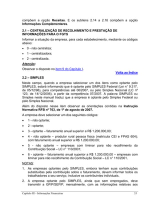 Capítulo III – Informações Financeiras 55
compõem a opção Receitas. E os subitens 2.14 a 2.16 compõem a opção
Informações Complementares.
2.1 – CENTRALIZAÇÃO DE RECOLHIMENTO E PRESTAÇÃO DE
INFORMAÇÕES PARA O FGTS
Informar a situação da empresa, para cada estabelecimento, mediante os códigos
abaixo:
 0 - não centraliza;
 1 - centralizadora;
 2 - centralizada.
Atenção:
Observar o disposto no item 9 do Capítulo I.
Volta ao Índice
2.2 – SIMPLES
Neste campo, quando a empresa selecionar um dos itens como optante pelo
SIMPLES, estará informando que é optante pelo SIMPLES Federal (Lei n° 9.317,
de 05/12/96), para competências até 06/2007, ou pelo Simples Nacional (LC nº
123, de 14/12/2006), a partir da competência 07/2007. A palavra SIMPLES ou
Simples neste manual traduz que a empresa é optante pelo Simples Federal ou
pelo Simples Nacional.
Além do disposto nesse item observar as orientações contidas na Instrução
Normativa RFB nº 763, de 1º de agosto de 2007.
A empresa deve selecionar um dos seguintes códigos:
 1 - não optante;
 2 - optante;
 3 - optante – faturamento anual superior a R$ 1.200.000,00;
 4 - não optante – produtor rural pessoa física (matrícula CEI e FPAS 604);
com faturamento anual superior a R$ 1.200.000,00;
 5 - não optante – empresas com liminar para não recolhimento da
Contribuição Social – LC n° 110/2001;
 6 - optante – faturamento anual superior a R$ 1.200.000,00 – empresas com
liminar para não recolhimento da Contribuição Social – LC n° 110/2001.
NOTAS:
1. As empresas optantes pelo SIMPLES, embora tenham suas contribuições
substituídas pela contribuição sobre o faturamento, devem informar todos os
trabalhadores a seu serviço, inclusive os contribuintes individuais.
2. A empresa optante pelo SIMPLES, ainda que sem empregados, deve
transmitir a GFIP/SEFIP, mensalmente, com as informações relativas aos
 
