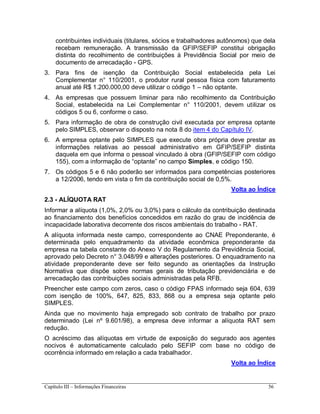 Capítulo III – Informações Financeiras 56
contribuintes individuais (titulares, sócios e trabalhadores autônomos) que dela
recebam remuneração. A transmissão da GFIP/SEFIP constitui obrigação
distinta do recolhimento de contribuições à Previdência Social por meio de
documento de arrecadação - GPS.
3. Para fins de isenção da Contribuição Social estabelecida pela Lei
Complementar n° 110/2001, o produtor rural pessoa física com faturamento
anual até R$ 1.200.000,00 deve utilizar o código 1 – não optante.
4. As empresas que possuem liminar para não recolhimento da Contribuição
Social, estabelecida na Lei Complementar n° 110/2001, devem utilizar os
códigos 5 ou 6, conforme o caso.
5. Para informação de obra de construção civil executada por empresa optante
pelo SIMPLES, observar o disposto na nota 8 do item 4 do Capítulo IV.
6. A empresa optante pelo SIMPLES que execute obra própria deve prestar as
informações relativas ao pessoal administrativo em GFIP/SEFIP distinta
daquela em que informa o pessoal vinculado à obra (GFIP/SEFIP com código
155), com a informação de “optante” no campo Simples, e código 150.
7. Os códigos 5 e 6 não poderão ser informados para competências posteriores
a 12/2006, tendo em vista o fim da contribuição social de 0,5%.
Volta ao Índice
2.3 - ALÍQUOTA RAT
Informar a alíquota (1,0%, 2,0% ou 3,0%) para o cálculo da contribuição destinada
ao financiamento dos benefícios concedidos em razão do grau de incidência de
incapacidade laborativa decorrente dos riscos ambientais do trabalho - RAT.
A alíquota informada neste campo, correspondente ao CNAE Preponderante, é
determinada pelo enquadramento da atividade econômica preponderante da
empresa na tabela constante do Anexo V do Regulamento da Previdência Social,
aprovado pelo Decreto n° 3.048/99 e alterações posteriores. O enquadramento na
atividade preponderante deve ser feito segundo as orientações da Instrução
Normativa que dispõe sobre normas gerais de tributação previdenciária e de
arrecadação das contribuições sociais administradas pela RFB.
Preencher este campo com zeros, caso o código FPAS informado seja 604, 639
com isenção de 100%, 647, 825, 833, 868 ou a empresa seja optante pelo
SIMPLES.
Ainda que no movimento haja empregado sob contrato de trabalho por prazo
determinado (Lei nº 9.601/98), a empresa deve informar a alíquota RAT sem
redução.
O acréscimo das alíquotas em virtude de exposição do segurado aos agentes
nocivos é automaticamente calculado pelo SEFIP com base no código de
ocorrência informado em relação a cada trabalhador.
Volta ao Índice
 