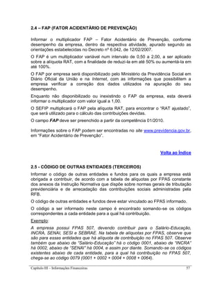 Capítulo III – Informações Financeiras 57
2.4 – FAP (FATOR ACIDENTÁRIO DE PREVENÇÃO)
Informar o multiplicador FAP – Fator Acidentário de Prevenção, conforme
desempenho da empresa, dentro da respectiva atividade, apurado segundo as
orientações estabelecidas no Decreto nº 6.042, de 12/02/2007.
O FAP é um multiplicador variável num intervalo de 0,50 a 2,00, a ser aplicado
sobre a alíquota RAT, com a finalidade de reduzi-la em até 50% ou aumentá-la em
até 100%.
O FAP por empresa será disponibilizado pelo Ministério da Previdência Social em
Diário Oficial da União e na Internet, com as informações que possibilitem a
empresa verificar a correção dos dados utilizados na apuração do seu
desempenho.
Enquanto não disponibilizado ou inexistindo o FAP da empresa, esta deverá
informar o multiplicador com valor igual a 1,00.
O SEFIP multiplicará o FAP pela alíquota RAT, para encontrar o “RAT ajustado”,
que será utilizado para o cálculo das contribuições devidas.
O campo FAP deve ser preenchido a partir da competência 01/2010.
Informações sobre o FAP podem ser encontradas no site www.previdencia.gov.br,
em “Fator Acidentário de Prevenção”.
Volta ao Índice
2.5 - CÓDIGO DE OUTRAS ENTIDADES (TERCEIROS)
Informar o código de outras entidades e fundos para os quais a empresa está
obrigada a contribuir, de acordo com a tabela de alíquotas por FPAS constante
dos anexos da Instrução Normativa que dispõe sobre normas gerais de tributação
previdenciária e de arrecadação das contribuições sociais administradas pela
RFB.
O código de outras entidades e fundos deve estar vinculado ao FPAS informado.
O código a ser informado neste campo é encontrado somando-se os códigos
correspondentes a cada entidade para a qual há contribuição.
Exemplo:
A empresa possui FPAS 507, devendo contribuir para o Salário-Educação,
INCRA, SENAI, SESI e SEBRAE. Na tabela de alíquotas por FPAS, observe que
são para essas entidades que há alíquota de contribuição no FPAS 507. Observe
também que abaixo de “Salário-Educação” há o código 0001, abaixo de “INCRA”
há 0002, abaixo de “SENAI” há 0004, e assim por diante. Somando-se os códigos
existentes abaixo de cada entidade, para a qual há contribuição no FPAS 507,
chega-se ao código 0079 (0001 + 0002 + 0004 + 0008 + 0064).
 