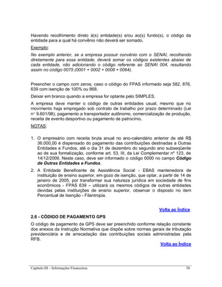 Capítulo III – Informações Financeiras 58
Havendo recolhimento direto à(s) entidade(s) e/ou ao(s) fundo(s), o código da
entidade para a qual há convênio não deverá ser somado.
Exemplo:
No exemplo anterior, se a empresa possuir convênio com o SENAI, recolhendo
diretamente para essa entidade, deverá somar os códigos existentes abaixo de
cada entidade, não adicionando o código referente ao SENAI 004, resultando
assim no código 0075 (0001 + 0002 + 0008 + 0064).
Preencher o campo com zeros, caso o código do FPAS informado seja 582, 876,
639 com isenção de 100% ou 868.
Deixar em branco quando a empresa for optante pelo SIMPLES.
A empresa deve manter o código de outras entidades usual, mesmo que no
movimento haja empregado sob contrato de trabalho por prazo determinado (Lei
n 9.601/98), pagamento a transportador autônomo, comercialização de produção,
receita de evento desportivo ou pagamento de patrocínio.
NOTAS:
1. O empresário com receita bruta anual no ano-calendário anterior de até R$
36.000,00 é dispensado do pagamento das contribuições destinadas a Outras
Entidades e Fundos, até o dia 31 de dezembro do segundo ano subseqüente
ao de sua formalização, conforme art. 53, III, da Lei Complementar nº 123, de
14/12/2006. Neste caso, deve ser informado o código 0000 no campo Código
de Outras Entidades e Fundos.
2. A Entidade Beneficente de Assistência Social - EBAS mantenedora de
instituição de ensino superior, em gozo de isenção, que optar, a partir de 14 de
janeiro de 2005, por transformar sua natureza jurídica em sociedade de fins
econômicos - FPAS 639 – utilizará os mesmos códigos de outras entidades
devidas pelas instituições de ensino superior, observar o disposto no item
Percentual de Isenção - Filantropia.
Volta ao Índice
2.6 - CÓDIGO DE PAGAMENTO GPS
O código de pagamento da GPS deve ser preenchido conforme relação constante
dos anexos da Instrução Normativa que dispõe sobre normas gerais de tributação
previdenciária e de arrecadação das contribuições sociais administradas pela
RFB.
Volta ao Índice
 