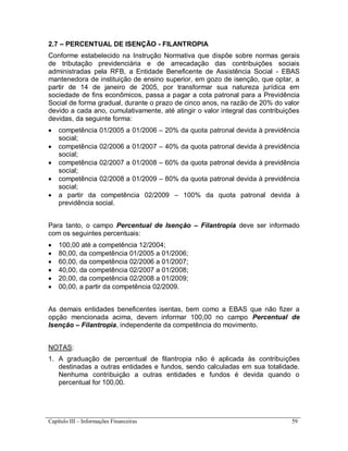 Capítulo III – Informações Financeiras 59
2.7 – PERCENTUAL DE ISENÇÃO - FILANTROPIA
Conforme estabelecido na Instrução Normativa que dispõe sobre normas gerais
de tributação previdenciária e de arrecadação das contribuições sociais
administradas pela RFB, a Entidade Beneficente de Assistência Social - EBAS
mantenedora de instituição de ensino superior, em gozo de isenção, que optar, a
partir de 14 de janeiro de 2005, por transformar sua natureza jurídica em
sociedade de fins econômicos, passa a pagar a cota patronal para a Previdência
Social de forma gradual, durante o prazo de cinco anos, na razão de 20% do valor
devido a cada ano, cumulativamente, até atingir o valor integral das contribuições
devidas, da seguinte forma:
 competência 01/2005 a 01/2006 – 20% da quota patronal devida à previdência
social;
 competência 02/2006 a 01/2007 – 40% da quota patronal devida à previdência
social;
 competência 02/2007 a 01/2008 – 60% da quota patronal devida à previdência
social;
 competência 02/2008 a 01/2009 – 80% da quota patronal devida à previdência
social;
 a partir da competência 02/2009 – 100% da quota patronal devida à
previdência social.
Para tanto, o campo Percentual de Isenção – Filantropia deve ser informado
com os seguintes percentuais:
 100,00 até a competência 12/2004;
 80,00, da competência 01/2005 a 01/2006;
 60,00, da competência 02/2006 a 01/2007;
 40,00, da competência 02/2007 a 01/2008;
 20,00, da competência 02/2008 a 01/2009;
 00,00, a partir da competência 02/2009.
As demais entidades beneficentes isentas, bem como a EBAS que não fizer a
opção mencionada acima, devem informar 100,00 no campo Percentual de
Isenção – Filantropia, independente da competência do movimento.
NOTAS:
1. A graduação de percentual de filantropia não é aplicada às contribuições
destinadas a outras entidades e fundos, sendo calculadas em sua totalidade.
Nenhuma contribuição a outras entidades e fundos é devida quando o
percentual for 100,00.
 