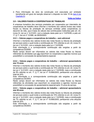 Capítulo III – Informações Financeiras 60
2. Para informação de obra de construção civil executada por entidade
beneficente em gozo de isenção observar o disposto na nota 10 do item 4 do
Capítulo IV.
Volta ao Índice
2.8 – VALORES PAGOS A COOPERATIVAS DE TRABALHO
A empresa tomadora dos serviços prestados por cooperados por intermédio de
cooperativas de trabalho deve informar o montante dos valores brutos das notas
fiscais ou faturas de prestação de serviços emitidas pelas cooperativas no
decorrer do mês, que é base de cálculo das contribuições instituídas pelo art. 22,
inciso IV, da Lei n 8.212/91, com a redação dada pela Lei n 9.876/99, e pelo art.
1º, § 1º, da Lei nº 10.666, de 08/05/2003.
2.8.1 – Valores pagos a cooperativas de trabalho – sem adicional
Informar o montante dos valores brutos das notas fiscais ou faturas de prestação
de serviços sobre o qual incide a contribuição de 15% referida no art. 22, inciso IV,
da Lei n 8.212/91, com a redação dada pela Lei n 9.876/99.
Esta informação e a correspondente contribuição são exigidas a partir da
competência 03/2000.
Neste campo devem ser informados os valores das notas fiscais ou faturas
referentes às atividades que não exponham os cooperados a agentes nocivos que
possibilitem a concessão de aposentadoria especial.
2.8.2 – Valores pagos a cooperativas de trabalho – adicional aposentadoria
aos 15 anos
Informar o montante dos valores brutos das notas fiscais ou faturas de prestação
de serviços sobre o qual incide a contribuição de 15% referida no art. 22, inciso IV,
da Lei n 8.212/91, com a redação dada pela Lei n 9.876/99, mais a contribuição
de 9% referida no art. 1º, § 1º, da Lei nº 10.666/2003, perfazendo uma alíquota
total de 24%.
Esta informação e a correspondente contribuição são exigidas a partir da
competência 04/2003.
Neste campo devem ser informados os valores das notas fiscais ou faturas
referentes às atividades que exponham os cooperados a agentes nocivos que
possibilitem a concessão de aposentadoria especial após 15 anos de serviço.
2.8.3 – Valores pagos a cooperativas de trabalho – adicional aposentadoria
aos 20 anos
Informar o montante dos valores brutos das notas fiscais ou faturas de prestação
de serviços sobre o qual incide a contribuição de 15% referida no art. 22, inciso IV,
da Lei n 8.212/91, com a redação dada pela Lei n 9.876/99, mais a contribuição
de 7% referida no art. 1º, § 1º, da Lei nº 10.666/2003, perfazendo uma alíquota
total de 22%.
Esta informação e a correspondente contribuição são exigidas a partir da
competência 04/2003.
 