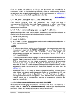 Capítulo III – Informações Financeiras 62
Caso não tenha sido efetuada a dedução em documento de arrecadação da
Previdência – GPS na respectiva competência, o valor do salário-família pode ser
compensado nas competências seguintes, conforme orientações do subitem 2.16
deste Capítulo, sendo facultado o pedido de restituição.
Volta ao Índice
2.10 - VALOR DA DEDUÇÃO DO SALÁRIO-MATERNIDADE
Este campo somente deve ser preenchido nos casos em que o
empregador/contribuinte for responsável pelo pagamento do salário-maternidade,
com o correspondente valor do salário-maternidade pago pelo
empregador/contribuinte.
2.10.1 – Salário-maternidade pago pelo empregador/contribuinte
O salário-maternidade deve ser pago pelo empregador/contribuinte nos casos de
afastamentos de seguradas empregadas gestantes iniciados:
a) até 11/1999 (inclusive);
b) a partir de 09/2003;
c) de 12/1999 a 08/2003, somente se o benefício não tiver sido requerido junto ao
INSS até 31/08/2003.
NOTAS:
1. O salário-maternidade relativo aos afastamentos de empregadas gestantes,
iniciados entre o período de 12/1999 a 08/2003, cujo benefício não tenha sido
requerido junto ao INSS até 31/08/2003, deve ser pago pelo
empregador/contribuinte, em decorrência do disposto no art. 2º da Lei n°
10.710, de 05/08/2003.
2. O empregador/contribuinte que pagar salário-maternidade nos termos da nota
anterior, poderá deduzir pagamentos referentes a competências anteriores na
GPS da competência em que efetuar o respectivo pagamento à empregada,
informando, no campo Valor da Dedução do salário-maternidade, a soma
resultante do valor do salário-maternidade da própria competência mais o valor
relativo a competência(s) anterior(es). Observar o disposto nas notas 8 e 9 do
subitem 4.6.
3. A partir de 29/05/2002, o valor do benefício pago pelo INSS a título de salário-
maternidade está sujeito ao limite máximo fixado no inciso XI do art. 37, nos
termos do art. 248, ambos da Constituição Federal. Para fins de dedução, o
empregador/contribuinte deve respeitar o limite máximo fixado na Constituição
Federal, ainda que a remuneração mensal da empregada gestante seja
superior a este limite.
2.10.2 – Salário-maternidade pago diretamente pelo INSS
O salário-maternidade pago diretamente pelo INSS não deve ser informado no
campo Valor da Dedução do salário-maternidade, uma vez que, nesta hipótese,
não existe valor a ser reembolsado ao empregador/contribuinte.
 