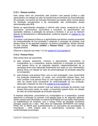 Capítulo III – Informações Financeiras 64
2.12.1 - Pessoa Jurídica
Este campo deve ser preenchido pelo produtor rural pessoa jurídica e pela
agroindústria, em relação ao valor da receita bruta proveniente da comercialização
da produção, nos termos da Instrução Normativa que dispõe sobre normas gerais
de tributação previdenciária e de arrecadação das contribuições sociais
administradas pela RFB.
Dentre as agroindústrias obrigadas a informar este campo, excetuam-se as de
piscicultura, carcinicultura, suinocultura e avicultura, as agroindústrias nas
operações relativas à prestação de serviços a terceiros e as que se dedicam
apenas ao florestamento e reflorestamento, conforme disposto no subitem 6.1 do
Capítulo IV.
O produtor rural pessoa jurídica ou a agroindústria que tenham receita proveniente
da comercialização da sua produção e adquiram a produção de produtor rural
pessoa física ou de segurado especial, na mesma competência, devem informar
os dois campos – Pessoa Jurídica e Pessoa Física – para cada situação,
respectivamente.
Observar o disposto nas notas 1 e 2 do subitem 6.3 do Capítulo IV.
2.12.2 - Pessoa Física
Este campo deve ser preenchido:
a) pela empresa adquirente, inclusive a agroindústria, consumidora ou
consignatária ou a cooperativa, quando adquirirem a produção do produtor
rural pessoa física ou do segurado especial, independentemente de as
operações terem sido realizadas diretamente com estes ou com intermediário
pessoa física, em relação ao valor da comercialização da produção adquirida
ou consignada;
b) pelo produtor rural pessoa física, com ou sem empregado, caso comercialize
sua produção diretamente, no varejo, com consumidor pessoa física, com
outro produtor rural pessoa física ou com segurado especial, em relação ao
valor da receita bruta proveniente da comercialização da sua produção,
observado o disposto na nota 2 do subitem 6.3 do Capítulo IV;
c) pela pessoa física não produtor rural que adquire produção de produtor rural
pessoa física para venda, no varejo, a consumidor pessoa física, em relação
ao valor da comercialização da produção adquirida.
A empresa adquirente, consumidora ou consignatária ou a cooperativa, quando
adquirirem a produção do produtor rural pessoa física ou do segurado especial,
devem prestar esta informação na mesma GFIP/SEFIP em que estão relacionados
os trabalhadores da empresa, com o código FPAS da atividade econômica
principal, quando for o caso. Não deve ser elaborada GFIP/SEFIP com código
FPAS 744. O SEFIP gera automaticamente um documento de arrecadação da
Previdência - GPS distinto para os recolhimentos incidentes sobre a
comercialização da produção.
 