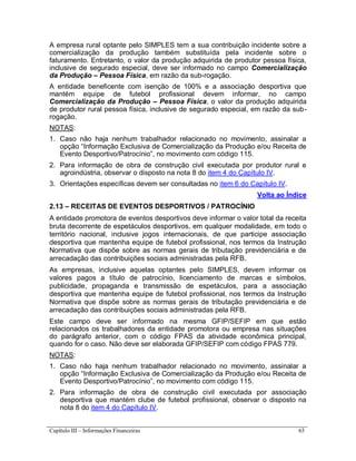 Capítulo III – Informações Financeiras 65
A empresa rural optante pelo SIMPLES tem a sua contribuição incidente sobre a
comercialização da produção também substituída pela incidente sobre o
faturamento. Entretanto, o valor da produção adquirida de produtor pessoa física,
inclusive de segurado especial, deve ser informado no campo Comercialização
da Produção – Pessoa Física, em razão da sub-rogação.
A entidade beneficente com isenção de 100% e a associação desportiva que
mantém equipe de futebol profissional devem informar, no campo
Comercialização da Produção – Pessoa Física, o valor da produção adquirida
de produtor rural pessoa física, inclusive de segurado especial, em razão da sub-
rogação.
NOTAS:
1. Caso não haja nenhum trabalhador relacionado no movimento, assinalar a
opção “Informação Exclusiva de Comercialização da Produção e/ou Receita de
Evento Desportivo/Patrocínio”, no movimento com código 115.
2. Para informação de obra de construção civil executada por produtor rural e
agroindústria, observar o disposto na nota 8 do item 4 do Capítulo IV.
3. Orientações específicas devem ser consultadas no item 6 do Capítulo IV.
Volta ao Índice
2.13 – RECEITAS DE EVENTOS DESPORTIVOS / PATROCÍNIO
A entidade promotora de eventos desportivos deve informar o valor total da receita
bruta decorrente de espetáculos desportivos, em qualquer modalidade, em todo o
território nacional, inclusive jogos internacionais, de que participe associação
desportiva que mantenha equipe de futebol profissional, nos termos da Instrução
Normativa que dispõe sobre as normas gerais de tributação previdenciária e de
arrecadação das contribuições sociais administradas pela RFB.
As empresas, inclusive aquelas optantes pelo SIMPLES, devem informar os
valores pagos a título de patrocínio, licenciamento de marcas e símbolos,
publicidade, propaganda e transmissão de espetáculos, para a associação
desportiva que mantenha equipe de futebol profissional, nos termos da Instrução
Normativa que dispõe sobre as normas gerais de tributação previdenciária e de
arrecadação das contribuições sociais administradas pela RFB.
Este campo deve ser informado na mesma GFIP/SEFIP em que estão
relacionados os trabalhadores da entidade promotora ou empresa nas situações
do parágrafo anterior, com o código FPAS da atividade econômica principal,
quando for o caso. Não deve ser elaborada GFIP/SEFIP com código FPAS 779.
NOTAS:
1. Caso não haja nenhum trabalhador relacionado no movimento, assinalar a
opção “Informação Exclusiva de Comercialização da Produção e/ou Receita de
Evento Desportivo/Patrocínio”, no movimento com código 115.
2. Para informação de obra de construção civil executada por associação
desportiva que mantém clube de futebol profissional, observar o disposto na
nota 8 do item 4 do Capítulo IV.
 