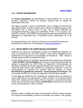 Capítulo III – Informações Financeiras 66
Volta ao Índice
2.14 – OUTRAS INFORMAÇÕES
Em Outras Informações são identificados os dados relativos ao nº e ano de
processo, Vara/JCJ e período do processo, somente para os códigos de
recolhimento 650 e 660.
Tais dados compõem a chave da GFIP/SEFIP, para os códigos de recolhimento
650 e 660. Portanto, se forem enviadas para a mesma competência duas ou mais
GFIP/SEFIP com a mesma chave; ou seja, com o mesmo CNPJ/CEI do
empregador/contribuinte, código de recolhimento, FPAS, nº de processo, ano,
vara/JCJ e período, a GFIP/SEFIP enviada posteriormente será considerada como
retificadora ou duplicidade para a Previdência Social, dependendo do nº de
controle.
Os campos Processo, Ano, Vara/JCJ e Período início e Período fim devem ser
preenchidos de acordo com as orientações do item 8 do Capítulo IV.
2.15 – RECOLHIMENTO DE COMPETÊNCIAS ANTERIORES
Refere-se aos valores de contribuições oriundas de competências anteriores, os
quais se acumularam por não terem atingido o valor mínimo estabelecido para
recolhimento em documento de arrecadação da Previdência - GPS, visando a
inclusão destes na GPS da competência atual.
As informações devem ser prestadas separadamente por espécie de contribuição
– Valor do INSS e Outras Entidades, bem como em função da diferenciação dos
códigos de pagamento da GPS (Folha de Pagamento, Comercialização da
Produção e Receitas de Eventos Desportivos/Patrocínio). Dessa forma, um valor
inferior ao limite mínimo, não recolhido em competências anteriores, a título de
comercialização de produção, por exemplo, deve ser lançado no campo
Recolhimento Competências Anteriores - Comercialização da Produção, para
sua inclusão na GPS com o código de pagamento indicativo desta situação.
A informação de recolhimento de competências anteriores deve ser lançada no
mesmo CNPJ/CEI em que permaneceu o saldo a recolher. Se a empresa recolhe
várias GPS, distintas por CEI (código 155, por exemplo), o preenchimento deste
campo deve ser feito por meio da pasta Tomador/Obra, observando-se a obra em
que se deve acrescentar o saldo a recolher.
NOTA:
Quando o saldo a recolher não puder ser adicionado à GPS de mesma natureza,
em função da eventualidade ou término da situação que originou o fato gerador,
 