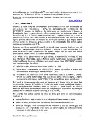 Capítulo III – Informações Financeiras 67
este saldo pode ser recolhido em GPS com outro código de pagamento, como, por
exemplo, na GPS relativa à folha de pagamento do estabelecimento.
Exemplos: reclamatória trabalhista e último recolhimento de uma obra.
Volta ao Índice
2.16 - COMPENSAÇÃO
Informar o valor corrigido a compensar, efetivamente abatido em documento de
arrecadação da Previdência – GPS, na correspondente competência da
GFIP/SEFIP gerada, na hipótese de pagamento ou recolhimento indevido à
Previdência, bem como eventuais valores decorrentes da retenção sobre nota
fiscal/fatura (Lei n° 9.711/98) não compensados na competência em que ocorreu a
retenção e valores de salário-família e salário-maternidade não deduzidos em
época própria, obedecido ao disposto na Instrução Normativa que dispõe sobre
normas gerais de tributação previdenciária e de arrecadação das contribuições
sociais administradas pela RFB.
Informar também o período (competência inicial e competência final) em que foi
efetuado o pagamento ou recolhimento indevido, em que ocorreu a retenção sobre
nota fiscal/fatura não compensada em época própria ou em que não foram
deduzidos o salário-família ou salário-maternidade.
A GFIP/SEFIP da competência em que ocorreu o recolhimento indevido, ou em
que não foram informados o salário-família, salário-maternidade ou retenção sobre
nota fiscal/fatura deve ser retificada, com a entrega de nova GFIP/SEFIP, exceto
nas compensações de valores:
a) relativos a competências anteriores a janeiro de 1999;
b) declarados corretamente na GFIP/SEFIP, porém recolhidos a maior em
documento de arrecadação da Previdência - GPS;
c) decorrentes da retenção sobre nota fiscal/fatura (Lei nº 9.711/98), salário-
família ou salário maternidade não abatidos na competência própria, embora
corretamente informados na GFIP/SEFIP da competência a que se referem.
Em geral, a compensação não deve ser superior a trinta por cento do valor das
contribuições devidas à Previdência Social (não inclui outras entidades e fundos),
sendo este percentual calculado antes da dedução do valor relativo ao salário-
família e ao salário-maternidade e antes da compensação dos valores de retenção
sobre nota fiscal/fatura da competência (Lei n° 9.711/98).
No entanto, não estão sujeitas ao limite de trinta por cento as compensações
relativas a:
 salário-família ou salário-maternidade não deduzidos em época própria;
 saldo de retenção sobre nota fiscal/fatura de competências anteriores;
 saldo de retenção sobre nota fiscal/fatura, referente a obra de construção civil
executada por empreitada total, com as contribuições do estabelecimento
responsável pelo faturamento da obra;
 