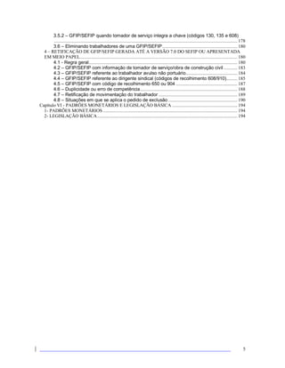 5
3.5.2 – GFIP/SEFIP quando tomador de serviço integra a chave (códigos 130, 135 e 608)
..................................................................................................................................................... 178
3.6 – Eliminando trabalhadores de uma GFIP/SEFIP............................................................. 180
4 – RETIFICAÇÃO DE GFIP/SEFIP GERADA ATÉ A VERSÃO 7.0 DO SEFIP OU APRESENTADA
EM MEIO PAPEL................................................................................................................................ 180
4.1 - Regra geral......................................................................................................................... 180
4.2 – GFIP/SEFIP com informação de tomador de serviço/obra de construção civil ........... 183
4.3 – GFIP/SEFIP referente ao trabalhador avulso não portuário.......................................... 184
4.4 – GFIP/SEFIP referente ao dirigente sindical (códigos de recolhimento 608/910)......... 185
4.5 – GFIP/SEFIP com código de recolhimento 650 ou 904 .................................................. 187
4.6 – Duplicidade ou erro de competência............................................................................... 188
4.7 – Retificação de movimentação do trabalhador ................................................................ 189
4.8 – Situações em que se aplica o pedido de exclusão ........................................................ 190
Capítulo VI - PADRÕES MONETÁRIOS E LEGISLAÇÃO BÁSICA ..................................................... 194
1- PADRÕES MONETÁRIOS ............................................................................................................. 194
2- LEGISLAÇÃO BÁSICA.................................................................................................................. 194
 