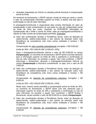 Capítulo III – Informações Financeiras 68
 situações amparadas por liminar ou decisão judicial favorável à compensação
acima do limite.
No momento do fechamento, o SEFIP calcula o limite de trinta por cento e, sendo
o valor da compensação informado superior ao limite, é aberta uma tela para a
confirmação ou não do valor informado.
O empregador/contribuinte é responsável pela correta informação do valor de
compensação e pelo conhecimento do que pode ou não ser compensado acima
do limite de trinta por cento. Havendo na GFIP/SEFIP informação de
compensação até o limite e acima do limite, cabe ao empregador/contribuinte o
cálculo do valor correto da compensação permitida. Exemplos:
a) Valor das contribuições devidas à Previdência Social, antes da dedução do
salário-família, salário-maternidade e dos valores de retenção sobre nota
fiscal/fatura da competência (não inclui outras entidades e fundos) = R$
12.000,00;
Compensação de valor recolhido indevidamente (corrigido) = R$ 8.000,00;
Limite de 30% = R$ 3.600,00 (R$ 12.000,00 x 30%).
Caso o empregador/contribuinte informe o valor de R$ 8.000,00 no campo
Compensação, no momento do fechamento o SEFIP abrirá uma tela alertando
para a informação superior ao limite de 30% e solicitando a confirmação ou
não do valor informado. Ao escolher a opção “não” (não confirma), o SEFIP
interrompe o fechamento, devendo o empregador/contribuinte retornar ao
campo Compensação e informá-lo corretamente, ou seja, com o valor de R$
3.600,00.
b) Valor das contribuições devidas à Previdência Social, antes da dedução do
salário-família, salário-maternidade e dos valores de retenção sobre nota
fiscal/fatura da competência (não inclui outras entidades e fundos) = R$
12.000,00;
Compensação de retenção de competências anteriores (corrigido) = R$
8.000,00;
Limite de 30% = R$ 3.600,00 (R$ 12.000,00 x 30%).
Neste caso, mesmo sendo permitida a compensação acima do limite de 30%,
no momento do fechamento o SEFIP abrirá uma tela alertando para a
informação superior ao limite de 30% e solicitando a confirmação ou não do
valor informado. Ao escolher a opção “sim” (confirma), o SEFIP finaliza o
fechamento, sendo mantido o valor de R$ 8.000,00 no campo Compensação.
c) Valor das contribuições devidas à Previdência Social, antes da dedução do
salário-família, salário-maternidade e dos valores de retenção sobre nota
fiscal/fatura da competência (não inclui outras entidades e fundos) = R$
12.000,00;
Compensação de retenção de competências anteriores (corrigido) = R$
4.000,00;
 