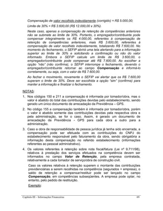 Capítulo III – Informações Financeiras 69
Compensação de valor recolhido indevidamente (corrigido) = R$ 5.000,00;
Limite de 30% = R$ 3.600,00 (R$ 12.000,00 x 30%).
Neste caso, apenas a compensação de retenção de competências anteriores
não se submete ao limite de 30%. Portanto, o empregador/contribuinte pode
compensar integralmente os R$ 4.000,00, referentes à compensação de
retenção de competências anteriores, mais R$ 3.600,00, referentes à
compensação de valor recolhido indevidamente, totalizando R$ 7.600,00. No
momento do fechamento, o SEFIP abrirá uma tela alertando para a informação
superior ao limite de 30% e solicitando a confirmação ou não do valor
informado. Embora o SEFIP calcule um limite de R$ 3.600,00, o
empregador/contribuinte pode compensar até R$ 7.600,00. Ao escolher a
opção “não” (não confirma), o SEFIP interrompe o fechamento, devendo o
empregador/contribuinte retornar ao campo Compensação e informá-lo
corretamente, ou seja, com o valor de R$ 7.600,00.
Ao fechar o movimento, novamente o SEFIP vai alertar que os R$ 7.600,00
superam o limite de 30%. Deve ser escolhida a opção “sim” (confirma) para
manter a informação e finalizar o fechamento.
NOTAS:
1. Nos códigos 150 e 211 a compensação é informada por tomador/obra, mas o
valor é abatido do total das contribuições devidas pelo estabelecimento, sendo
gerado um único documento de arrecadação da Previdência – GPS.
2. No código 155 a compensação também é informada por tomador/obra, porém
o valor é abatido somente das contribuições devidas pela respectiva obra e
pela administração, se for o caso. Assim, é gerado um documento de
arrecadação da Previdência - GPS para cada obra a outro para a
administração.
3. Caso a obra de responsabilidade de pessoa jurídica já tenha sido encerrada, a
compensação pode ser efetuada com as contribuições do CNPJ do
estabelecimento responsável pelo faturamento da obra, sendo obrigatória a
informação desta compensação no referido estabelecimento (informações
referentes ao pessoal administrativo).
4. Os valores referentes à retenção sobre nota fiscal/fatura (Lei nº 9.711/98),
relativos à prestação dos serviços efetuados na competência devem ser
informados no campo Valor de Retenção, pela empresa contratada,
relativamente a cada tomador de serviço/obra de construção civil.
Caso os valores relativos à retenção superem o montante das contribuições
previdenciárias a serem recolhidas na competência (segurados + empresa), o
saldo de retenção a compensar/restituir pode ser lançado no campo
Compensação, em competências subseqüentes. A empresa pode optar, no
entanto, pelo pedido de restituição.
Exemplo:
 