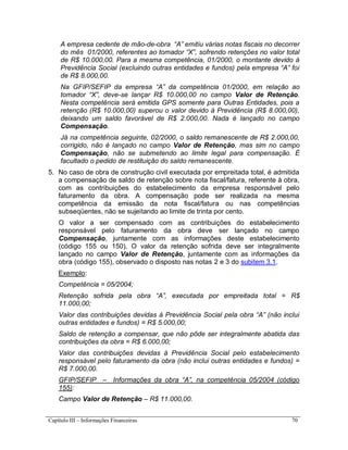 Capítulo III – Informações Financeiras 70
A empresa cedente de mão-de-obra “A” emitiu várias notas fiscais no decorrer
do mês 01/2000, referentes ao tomador “X”, sofrendo retenções no valor total
de R$ 10.000,00. Para a mesma competência, 01/2000, o montante devido à
Previdência Social (excluindo outras entidades e fundos) pela empresa “A” foi
de R$ 8.000,00.
Na GFIP/SEFIP da empresa “A” da competência 01/2000, em relação ao
tomador “X”, deve-se lançar R$ 10.000,00 no campo Valor de Retenção.
Nesta competência será emitida GPS somente para Outras Entidades, pois a
retenção (R$ 10.000,00) superou o valor devido à Previdência (R$ 8.000,00),
deixando um saldo favorável de R$ 2.000,00. Nada é lançado no campo
Compensação.
Já na competência seguinte, 02/2000, o saldo remanescente de R$ 2.000,00,
corrigido, não é lançado no campo Valor de Retenção, mas sim no campo
Compensação, não se submetendo ao limite legal para compensação. É
facultado o pedido de restituição do saldo remanescente.
5. No caso de obra de construção civil executada por empreitada total, é admitida
a compensação de saldo de retenção sobre nota fiscal/fatura, referente à obra,
com as contribuições do estabelecimento da empresa responsável pelo
faturamento da obra. A compensação pode ser realizada na mesma
competência da emissão da nota fiscal/fatura ou nas competências
subseqüentes, não se sujeitando ao limite de trinta por cento.
O valor a ser compensado com as contribuições do estabelecimento
responsável pelo faturamento da obra deve ser lançado no campo
Compensação, juntamente com as informações deste estabelecimento
(código 155 ou 150). O valor da retenção sofrida deve ser integralmente
lançado no campo Valor de Retenção, juntamente com as informações da
obra (código 155), observado o disposto nas notas 2 e 3 do subitem 3.1.
Exemplo:
Competência = 05/2004;
Retenção sofrida pela obra “A”, executada por empreitada total = R$
11.000,00;
Valor das contribuições devidas à Previdência Social pela obra “A” (não inclui
outras entidades e fundos) = R$ 5.000,00;
Saldo de retenção a compensar, que não pôde ser integralmente abatida das
contribuições da obra = R$ 6.000,00;
Valor das contribuições devidas à Previdência Social pelo estabelecimento
responsável pelo faturamento da obra (não inclui outras entidades e fundos) =
R$ 7.000,00.
GFIP/SEFIP – Informações da obra “A”, na competência 05/2004 (código
155):
Campo Valor de Retenção – R$ 11.000,00.
 