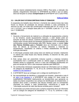 Capítulo III – Informações Financeiras 73
trate do mesmo estabelecimento (mesmo CNPJ). Para tanto, a retenção não
abatida, integralmente informada na GFIP/SEFIP do FPAS a que se refere,
deve ser lançada no campo Compensação da GFIP/SEFIP com o outro FPAS.
Volta ao Índice
3.2 – VALOR DAS FATURAS EMITIDAS PARA O TOMADOR
A cooperativa de trabalho deve informar o montante dos valores brutos das notas
fiscais ou faturas de prestação de serviços emitidas a cada contratante no
decorrer do mês, em razão das contribuições instituídas pelo art. 22, inciso IV, da
Lei n 8.212/91, com a redação dada pela Lei n 9.876/99, e pelo art. 1º, § 1º da
Lei nº 10.666/2003.
NOTAS:
1. Havendo o fornecimento de material ou a utilização de equipamentos, próprios
ou de terceiros, exceto equipamentos manuais, o valor destes pode ser
excluído da base de cálculo, conforme estabelece a Instrução Normativa que
dispõe sobre normas gerais de tributação previdenciária e de arrecadação das
contribuições sociais administradas pela RFB. Nestes casos, o campo Valor
das Faturas Emitidas para o Tomador deve ser informado com a efetiva
base de cálculo, já excluídos os valores referentes a materiais ou
equipamentos, respeitados os critérios e limites estabelecidos na referida
Instrução Normativa.
2. A informação prestada neste campo deve ser distinta por tomador, totalizando
os valores das notas fiscais e/ou faturas emitidas, no decorrer do mês, para
cada tomador.
3. Este campo deve ser preenchido inclusive quando a empresa tomadora
(contratante) tiver a contribuição sobre os valores pagos a cooperativas de
trabalho isenta ou substituída, como é o caso das entidades beneficentes em
gozo de isenção de 100% e das empresas optantes pelo SIMPLES.
4. Os contribuintes individuais cooperados devem ser informados com os códigos
de categoria de trabalhador 17, 18, 24 ou 25, conforme descrição contida no
subitem 4.3 do Capítulo II.
5. A GFIP/SEFIP deve ser entregue com o código de recolhimento 211.
6. Na impossibilidade de identificar o cooperado por tomador, observada a nota 9
do item 3 do Capítulo II, a GFIP/SEFIP com código 211 deve conter os
trabalhadores informados relativamente ao tomador/obra que apresente os
dados da própria cooperativa nos campos de identificação do tomador/obra, e
também deve conter o somatório das faturas emitidas para os contratantes
informado em relação a cada tomador/obra, indicando-se a opção de
“informação exclusiva de valor das faturas emitidas para o tomador”.
7. O associado que presta serviços para a própria cooperativa deve ser informado
com os códigos de categoria de trabalhador 11, 13 ou 15, conforme o caso,
 