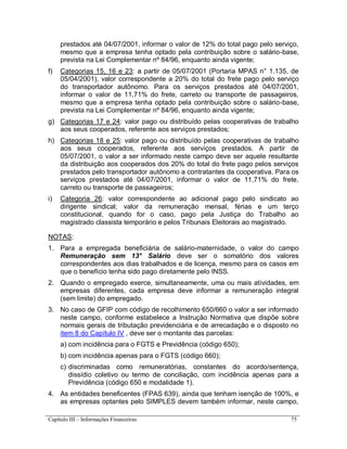 Capítulo III – Informações Financeiras 75
prestados até 04/07/2001, informar o valor de 12% do total pago pelo serviço,
mesmo que a empresa tenha optado pela contribuição sobre o salário-base,
prevista na Lei Complementar nº 84/96, enquanto ainda vigente;
f) Categorias 15, 16 e 23: a partir de 05/07/2001 (Portaria MPAS n° 1.135, de
05/04/2001), valor correspondente a 20% do total do frete pago pelo serviço
do transportador autônomo. Para os serviços prestados até 04/07/2001,
informar o valor de 11,71% do frete, carreto ou transporte de passageiros,
mesmo que a empresa tenha optado pela contribuição sobre o salário-base,
prevista na Lei Complementar nº 84/96, enquanto ainda vigente;
g) Categorias 17 e 24: valor pago ou distribuído pelas cooperativas de trabalho
aos seus cooperados, referente aos serviços prestados;
h) Categorias 18 e 25: valor pago ou distribuído pelas cooperativas de trabalho
aos seus cooperados, referente aos serviços prestados. A partir de
05/07/2001, o valor a ser informado neste campo deve ser aquele resultante
da distribuição aos cooperados dos 20% do total do frete pago pelos serviços
prestados pelo transportador autônomo a contratantes da cooperativa. Para os
serviços prestados até 04/07/2001, informar o valor de 11,71% do frete,
carreto ou transporte de passageiros;
i) Categoria 26: valor correspondente ao adicional pago pelo sindicato ao
dirigente sindical; valor da remuneração mensal, férias e um terço
constitucional, quando for o caso, pago pela Justiça do Trabalho ao
magistrado classista temporário e pelos Tribunais Eleitorais ao magistrado.
NOTAS:
1. Para a empregada beneficiária de salário-maternidade, o valor do campo
Remuneração sem 13° Salário deve ser o somatório dos valores
correspondentes aos dias trabalhados e de licença, mesmo para os casos em
que o benefício tenha sido pago diretamente pelo INSS.
2. Quando o empregado exerce, simultaneamente, uma ou mais atividades, em
empresas diferentes, cada empresa deve informar a remuneração integral
(sem limite) do empregado.
3. No caso de GFIP com código de recolhimento 650/660 o valor a ser informado
neste campo, conforme estabelece a Instrução Normativa que dispõe sobre
normais gerais de tributação previdenciária e de arrecadação e o disposto no
item 8 do Capítulo IV , deve ser o montante das parcelas:
a) com incidência para o FGTS e Previdência (código 650);
b) com incidência apenas para o FGTS (código 660);
c) discriminadas como remuneratórias, constantes do acordo/sentença,
dissídio coletivo ou termo de conciliação, com incidência apenas para a
Previdência (código 650 e modalidade 1).
4. As entidades beneficentes (FPAS 639), ainda que tenham isenção de 100%, e
as empresas optantes pelo SIMPLES devem também informar, neste campo,
 