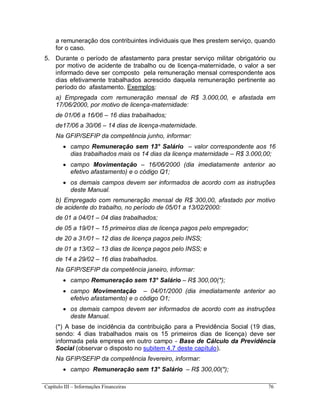 Capítulo III – Informações Financeiras 76
a remuneração dos contribuintes individuais que lhes prestem serviço, quando
for o caso.
5. Durante o período de afastamento para prestar serviço militar obrigatório ou
por motivo de acidente de trabalho ou de licença-maternidade, o valor a ser
informado deve ser composto pela remuneração mensal correspondente aos
dias efetivamente trabalhados acrescido daquela remuneração pertinente ao
período do afastamento. Exemplos:
a) Empregada com remuneração mensal de R$ 3.000,00, e afastada em
17/06/2000, por motivo de licença-maternidade:
de 01/06 a 16/06 – 16 dias trabalhados;
de17/06 a 30/06 – 14 dias de licença-maternidade.
Na GFIP/SEFIP da competência junho, informar:
 campo Remuneração sem 13° Salário – valor correspondente aos 16
dias trabalhados mais os 14 dias da licença maternidade – R$ 3.000,00;
 campo Movimentação – 16/06/2000 (dia imediatamente anterior ao
efetivo afastamento) e o código Q1;
 os demais campos devem ser informados de acordo com as instruções
deste Manual.
b) Empregado com remuneração mensal de R$ 300,00, afastado por motivo
de acidente do trabalho, no período de 05/01 a 13/02/2000:
de 01 a 04/01 – 04 dias trabalhados;
de 05 a 19/01 – 15 primeiros dias de licença pagos pelo empregador;
de 20 a 31/01 – 12 dias de licença pagos pelo INSS;
de 01 a 13/02 – 13 dias de licença pagos pelo INSS; e
de 14 a 29/02 – 16 dias trabalhados.
Na GFIP/SEFIP da competência janeiro, informar:
 campo Remuneração sem 13° Salário – R$ 300,00(*);
 campo Movimentação – 04/01/2000 (dia imediatamente anterior ao
efetivo afastamento) e o código O1;
 os demais campos devem ser informados de acordo com as instruções
deste Manual.
(*) A base de incidência da contribuição para a Previdência Social (19 dias,
sendo: 4 dias trabalhados mais os 15 primeiros dias de licença) deve ser
informada pela empresa em outro campo - Base de Cálculo da Previdência
Social (observar o disposto no subitem 4.7 deste capítulo).
Na GFIP/SEFIP da competência fevereiro, informar:
 campo Remuneração sem 13° Salário – R$ 300,00(*);
 