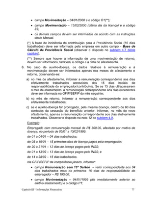 Capítulo III – Informações Financeiras 77
 campo Movimentação – 04/01/2000 e o código O1(**);
 campo Movimentação – 13/02/2000 (último dia da licença) e o código
Z2;
 os demais campos devem ser informados de acordo com as instruções
deste Manual.
(*) A base de incidência da contribuição para a Previdência Social (16 dias
trabalhados) deve ser informada pela empresa em outro campo - Base de
Cálculo da Previdência Social (observar o disposto no subitem 4.7 deste
capítulo).
(**) Sempre que houver a informação de uma movimentação de retorno,
devem ser informados, também, o código e a data de afastamento.
6. No caso de auxílio-doença, os dados relativos à remuneração e à
movimentação devem ser informados apenas nos meses de afastamento e
retorno, observando-se:
a) no mês de afastamento, informar a remuneração correspondente aos dias
efetivamente trabalhados acrescidos dos 15 dias iniciais de
responsabilidade do empregador/contribuinte. Se os 15 dias ultrapassarem
o mês de afastamento, a remuneração correspondente aos dias excedentes
deve ser informada na GFIP/SEFIP do mês seguinte;
b) no mês de retorno, informar a remuneração correspondente aos dias
efetivamente trabalhados;
c) se o auxílio-doença for prorrogado, pela mesma doença, dentro de 60 dias
contados da cessação do benefício anterior, informar, no mês do novo
afastamento, apenas a remuneração correspondente aos dias efetivamente
trabalhados. Observar o disposto na nota 12 do subitem 4.9.
Exemplo:
Empregado com remuneração mensal de R$ 300,00, afastado por motivo de
doença, no período de 05/01 a 13/02/1999:
de 01 a 04/01 – 04 dias trabalhados;
de 05 a 19/01 – 15 primeiros dias de licença pagos pela empregador;
de 20 a 31/01 – 12 dias de licença pagos pelo INSS;
de 01 a 13/02 – 13 dias de licença pagos pelo INSS; e
de 14 a 28/02 – 15 dias trabalhados.
Na GFIP/SEFIP da competência janeiro, informar:
 campo Remuneração sem 13° Salário – valor correspondente aos 04
dias trabalhados mais os primeiros 15 dias de responsabilidade do
empregador – R$ 190,00;
 campo Movimentação – 04/01/1999 (dia imediatamente anterior ao
efetivo afastamento) e o código P1;
 