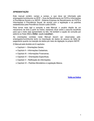 6
APRESENTAÇÃO
Este manual contém, campo a campo, o que deve ser informado pelo
empregador/contribuinte na GFIP – Guia de Recolhimento do FGTS e Informações
à Previdência Social e no SEFIP - Sistema Empresa de Recolhimento do FGTS e
Informações à Previdência Social, de acordo com a legislação e os padrões
estabelecidos pela Previdência Social e pela CAIXA.
Para tornar mais ágil a consulta a este Manual, o usuário dispõe de um
mecanismo de links a partir do Índice, bastando clicar sobre o assunto escolhido
para que o texto seja apresentado na tela. Há também a opção de consulta por
palavra ou frase (Menu Editar, opção Localizar).
As orientações contidas neste Manual devem ser observadas pelo
empregador/contribuinte tanto na importação de dados do arquivo de folha de
pagamento quanto na inserção de dados por meio de digitação no próprio SEFIP.
O Manual está dividido em 6 capítulos:
 Capítulo I – Orientações Gerais;
 Capítulo II – Informações Cadastrais;
 Capítulo III – Informações Financeiras;
 Capítulo IV – Orientações Específicas;
 Capítulo V – Retificação de informações;
 Capítulo VI – Padrões Monetários e Legislação Básica.
Volta ao Índice
 