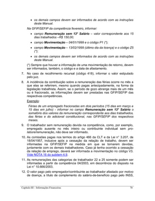 Capítulo III – Informações Financeiras 78
 os demais campos devem ser informados de acordo com as instruções
deste Manual.
Na GFIP/SEFIP da competência fevereiro, informar:
 campo Remuneração sem 13° Salário – valor correspondente aos 15
dias trabalhados –R$ 150,00;
 campo Movimentação – 04/01/1999 e o código P1 (*);
 campo Movimentação – 13/02/1999 (último dia da licença) e o código Z5
(*);
 os demais campos devem ser informados de acordo com as instruções
deste Manual.
(*) Sempre que houver a informação de uma movimentação de retorno, devem
ser informados, também, o código e a data de afastamento.
7. No caso de recolhimento recursal (código 418), informar o valor estipulado
pelo juiz.
8. A incidência da contribuição sobre a remuneração das férias ocorre no mês a
que elas se referirem, mesmo quando pagas antecipadamente, na forma da
legislação trabalhista. Assim, se o período de gozo abrange mais de um mês
ou é fracionado, as informações devem ser prestadas nas GFIP/SEFIP das
respectivas competências.
Exemplo:
Férias de um empregado fracionadas em dois períodos (15 dias em março e
15 dias em julho) - informar no campo Remuneração sem 13° Salário o
somatório dos valores da remuneração correspondente aos dias trabalhados,
das férias e do adicional constitucional, nas GFIP/SEFIP dos respectivos
meses.
9. O trabalhador sem remuneração devida na competência, como, por exemplo,
empregado ausente no mês inteiro ou contribuinte individual sem pro-
labore/remuneração, não deve ser informado.
10. As comissões pagas nos termos do artigo 466 da CLT e da Lei n° 3.207, de
18/04/1957, inclusive após a cessação da relação de trabalho, devem ser
informadas na GFIP/SEFIP na medida em que se tornarem devidas,
juntamente com os demais trabalhadores. Caso já tenha ocorrido a cessação
da relação de emprego, deverá ser informada a movimentação no código V3.
Vide NOTA 16 do subitem 4.9.
11. As remunerações das categorias de trabalhador 22 a 25 somente podem ser
informadas a partir da competência 04/2003, em decorrência do disposto na
Lei n° 10.666/2003.
12. O valor pago pelo empregador/contribuinte ao trabalhador afastado por motivo
de doença, a título de complemento do salário-de-benefício pago pelo INSS,
 