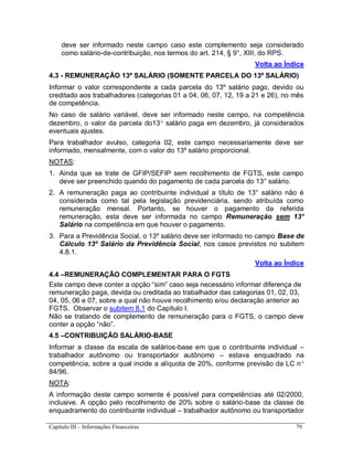 Capítulo III – Informações Financeiras 79
deve ser informado neste campo caso este complemento seja considerado
como salário-de-contribuição, nos termos do art. 214, § 9°, XIII, do RPS.
Volta ao Índice
4.3 - REMUNERAÇÃO 13º SALÁRIO (SOMENTE PARCELA DO 13º SALÁRIO)
Informar o valor correspondente a cada parcela do 13º salário pago, devido ou
creditado aos trabalhadores (categorias 01 a 04, 06, 07, 12, 19 a 21 e 26), no mês
de competência.
No caso de salário variável, deve ser informado neste campo, na competência
dezembro, o valor da parcela do13 salário paga em dezembro, já considerados
eventuais ajustes.
Para trabalhador avulso, categoria 02, este campo necessariamente deve ser
informado, mensalmente, com o valor do 13º salário proporcional.
NOTAS:
1. Ainda que se trate de GFIP/SEFIP sem recolhimento de FGTS, este campo
deve ser preenchido quando do pagamento de cada parcela do 13° salário.
2. A remuneração paga ao contribuinte individual a título de 13° salário não é
considerada como tal pela legislação previdenciária, sendo atribuída como
remuneração mensal. Portanto, se houver o pagamento da referida
remuneração, esta deve ser informada no campo Remuneração sem 13°
Salário na competência em que houver o pagamento.
3. Para a Previdência Social, o 13º salário deve ser informado no campo Base de
Cálculo 13º Salário da Previdência Social, nos casos previstos no subitem
4.8.1.
Volta ao Índice
4.4 –REMUNERAÇÃO COMPLEMENTAR PARA O FGTS
Este campo deve conter a opção “sim” caso seja necessário informar diferença de
remuneração paga, devida ou creditada ao trabalhador das categorias 01, 02, 03,
04, 05, 06 e 07, sobre a qual não houve recolhimento e/ou declaração anterior ao
FGTS. Observar o subitem 8.1 do Capítulo I.
Não se tratando de complemento de remuneração para o FGTS, o campo deve
conter a opção “não”.
4.5 –CONTRIBUIÇÃO SALÁRIO-BASE
Informar a classe da escala de salários-base em que o contribuinte individual –
trabalhador autônomo ou transportador autônomo – estava enquadrado na
competência, sobre a qual incide a alíquota de 20%, conforme previsão da LC n
84/96.
NOTA:
A informação deste campo somente é possível para competências até 02/2000,
inclusive. A opção pelo recolhimento de 20% sobre o salário-base da classe de
enquadramento do contribuinte individual – trabalhador autônomo ou transportador
 