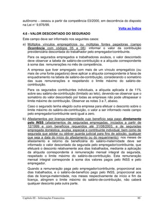 Capítulo III – Informações Financeiras 80
autônomo – cessou a partir da competência 03/2000, em decorrência do disposto
na Lei n 9.876/99.
Volta ao Índice
4.6 - VALOR DESCONTADO DO SEGURADO
Este campo deve ser informado nos seguintes casos:
a) Múltiplos vínculos empregatícios ou múltiplas fontes pagadoras (campo
Ocorrência com códigos 05 a 08): informar o valor da contribuição
previdenciária descontada do trabalhador pelo empregador/contribuinte.
Para os segurados empregados e trabalhadores avulsos, o valor descontado
deve observar a tabela de salário-de-contribuição e a alíquota correspondente
à soma das remunerações no mês de competência.
A empresa que tiver empregado com mais de um vínculo empregatício (ou
mais de uma fonte pagadora) deve aplicar a alíquota correspondente à faixa de
enquadramento na tabela de salário-de-contribuição, considerando o somatório
das suas remunerações e respeitando o limite máximo do salário-de-
contribuição.
Para os segurados contribuintes individuais, a alíquota aplicada é de 11%
sobre seu salário-de-contribuição (limitado ao teto), devendo-se observar que o
somatório do valor descontado por todas as empresas não pode ultrapassar o
limite máximo de contribuição. Observar as notas 3 a 7, abaixo.
Caso o segurado tenha elegido outra empresa para efetuar o desconto sobre o
limite máximo do salário-de-contribuição, o valor a ser informado neste campo
pelo empregador/contribuinte será igual a zero.
b) Afastamentos por licença-maternidade cujo benefício seja pago diretamente
pelo INSS (afastamentos de seguradas empregadas, iniciados a partir de
12/1999 e com benefícios requeridos até 31/08/2003, e de seguradas
empregada doméstica, avulsa, especial e contribuinte individual, bem como de
segurada que adotar ou obtiver guarda judicial para fins de adoção, qualquer
que seja a data do início do afastamento ou do requerimento): nos meses de
afastamento e retorno da beneficiária do salário-maternidade deve ser
informado o valor descontado da segurada pelo empregador/contribuinte, que
efetuará o desconto relativamente aos dias trabalhados, mediante a aplicação
da alíquota correspondente à remuneração mensal integral da segurada,
respeitado o limite máximo do salário-de-contribuição. Esta remuneração
mensal integral corresponde à soma dos valores pagos pelo INSS e pelo
empregador.
Quando a remuneração paga pelo empregador/contribuinte, proporcional aos
dias trabalhados, e o salário-de-benefício pago pelo INSS, proporcional aos
dias de licença-maternidade, nos meses respectivamente de início e fim da
licença, atingirem o limite máximo do salário-de-contribuição, não caberá
qualquer desconto pela outra parte.
 