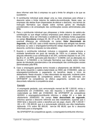 Capítulo III – Informações Financeiras 82
deve informar este fato à empresa na qual o limite for atingido e às que se
sucederem.
5. O contribuinte individual pode eleger uma ou mais empresas para efetuar o
desconto sobre o limite máximo do salário-de-contribuição. Neste caso, as
empresas não eleitas ficam dispensadas de efetuar o desconto, nos termos da
Instrução Normativa que dispõe sobre normas gerais de tributação
previdenciária e de arrecadação das contribuições sociais administradas pela
RFB.
6. Para o contribuinte individual que ultrapassar o limite máximo do salário-de-
contribuição ou que eleger outra(s) empresa(s) para efetuar o desconto pelo
limite máximo, deve ser informada a existência de múltiplas fontes pagadoras
no campo Ocorrência (códigos 05, 06, 07 ou 08, conforme o caso), e apenas
eventual diferença de contribuição no campo Valor Descontado do
Segurado, ou R$ 0,00, caso o limite máximo já tenha sido atingido nas demais
empresas ou caso o empregador/contribuinte esteja dispensado de efetuar o
desconto, conforme o disposto na nota anterior.
7. Quando o contribuinte individual, inclusive o cooperado, presta serviços a
entidade beneficente em gozo de isenção de 100% ou a pessoa física, a
alíquota referente à sua contribuição é de 20%, conforme disposto no art. 216,
§§ 26 e 31, do RPS, aprovado pelo Decreto n° 3.048/99, com as alterações do
Decreto n° 4.729/2003, e na Instrução Normativa que dispõe sobre normas
gerais de tributação previdenciária e de arrecadação das contribuições sociais
administradas pela RFB.
8. Caso a empregada gestante tenha iniciado o afastamento até 08/2003, mas
não tenha requerido o salário-maternidade ao INSS até 31/08/2003, cabe ao
empregador/contribuinte o pagamento do benefício desde o início do
afastamento. Nesta situação, o valor descontado da segurada, incidente sobre
o salário-maternidade de competência anterior, deve ser informado em
GFIP/SEFIP na competência do efetivo pagamento, somado ao valor
descontado referente à competência atual.
Exemplo:
A empregada gestante, com remuneração mensal de R$ 1.200,00, iniciou o
afastamento em 21/08/2003, mas não requereu o benefício de salário-
maternidade ao INSS até 31/08/2003. Na GFIP/SEFIP da competência
08/2003, o empregador/contribuinte informou o código Q1 e a data de
afastamento 20/08/2003. No campo Valor descontado do segurado,
informou apenas o desconto referente aos dias trabalhados, supondo que o
INSS faria o desconto sobre o benefício por ele pago. Assim, (R$ 1.200,00 ÷
30) x 20 = R$ 800,00, que é a remuneração referente aos dias trabalhados.
Aplicando 11% sobre R$ 800,00, tem-se R$ 88,00, que foi o desconto
informado para a empregada.
Na GFIP/SEFIP da competência agosto, o empregador/contribuinte informou:
 