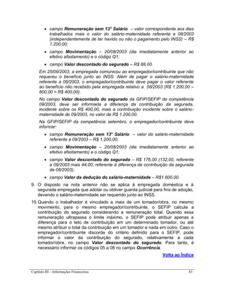 Capítulo III – Informações Financeiras 83
 campo Remuneração sem 13° Salário – valor correspondente aos dias
trabalhados mais o valor do salário-maternidade referente a 08/2003
(independentemente de ter havido ou não o pagamento pelo INSS) – R$
1.200,00;
 campo Movimentação – 20/08/2003 (dia imediatamente anterior ao
efetivo afastamento) e o código Q1;
 campo Valor descontado do segurado – R$ 88,00.
Em 25/09/2003, a empregada comunicou ao empregador/contribuinte que não
requereu o benefício junto ao INSS. Além de pagar o salário-maternidade
referente a 09/2003, o empregador/contribuinte deve pagar o valor referente
ao benefício não recebido pela empregada relativo a 08/2003 (R$ 1.200,00 –
800,00 = R$ 400,00).
No campo Valor descontado do segurado da GFIP/SEFIP da competência
09/2003, deve ser informada a diferença da contribuição da segurada,
incidente sobre os R$ 400,00, mais a contribuição incidente sobre o salário-
maternidade de 09/2003, no valor de R$ 1.200,00.
Na GFIP/SEFIP da competência setembro, o empregador/contribuinte deve
informar:
 campo Remuneração sem 13° Salário – valor do salário-maternidade
referente a 09/2003 – R$ 1.200,00;
 campo Movimentação – 20/08/2003 (dia imediatamente anterior ao
efetivo afastamento) e o código Q1;
 campo Valor descontado do segurado – R$ 176,00 (132,00, referente
a 09/2003 mais 44,00, referente à diferença de contribuição da segurada
de 08/2003);
 campo Valor da dedução do salário-maternidade – R$1.600,00.
9. O disposto na nota anterior não se aplica à empregada doméstica e à
segurada empregada que adotar ou obtiver guarda judicial para fins de adoção,
devendo o salário-maternidade ser requerido junto ao INSS.
10.Quando o trabalhador é vinculado a mais de um tomador/obra, no mesmo
movimento, para o mesmo empregador/contribuinte, o SEFIP calcula a
contribuição do segurado considerando a remuneração total. Quando essa
remuneração ultrapassa o limite máximo, o SEFIP pode atribuir apenas a
diferença para o teto de contribuição em um determinado tomador, ou até
mesmo atribuir o total da contribuição em um tomador e nada em outro. Caso o
empregador/contribuinte discorde do critério definido para o SEFIP, pode
informar o valor da contribuição do segurado, relativamente a cada
tomador/obra, no campo Valor descontado do segurado. Para tanto, é
necessário informar os códigos 05 a 08 no campo Ocorrência.
Volta ao Índice
 