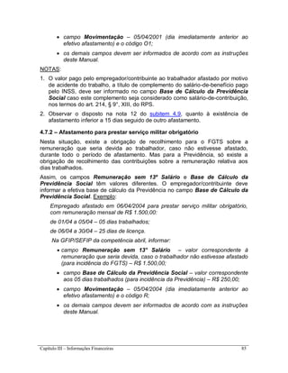Capítulo III – Informações Financeiras 85
 campo Movimentação – 05/04/2001 (dia imediatamente anterior ao
efetivo afastamento) e o código O1;
 os demais campos devem ser informados de acordo com as instruções
deste Manual.
NOTAS:
1. O valor pago pelo empregador/contribuinte ao trabalhador afastado por motivo
de acidente do trabalho, a título de complemento do salário-de-benefício pago
pelo INSS, deve ser informado no campo Base de Cálculo da Previdência
Social caso este complemento seja considerado como salário-de-contribuição,
nos termos do art. 214, § 9°, XIII, do RPS.
2. Observar o disposto na nota 12 do subitem 4.9, quanto à existência de
afastamento inferior a 15 dias seguido de outro afastamento.
4.7.2 – Afastamento para prestar serviço militar obrigatório
Nesta situação, existe a obrigação de recolhimento para o FGTS sobre a
remuneração que seria devida ao trabalhador, caso não estivesse afastado,
durante todo o período de afastamento. Mas para a Previdência, só existe a
obrigação de recolhimento das contribuições sobre a remuneração relativa aos
dias trabalhados.
Assim, os campos Remuneração sem 13º Salário e Base de Cálculo da
Previdência Social têm valores diferentes. O empregador/contribuinte deve
informar a efetiva base de cálculo da Previdência no campo Base de Cálculo da
Previdência Social. Exemplo:
Empregado afastado em 06/04/2004 para prestar serviço militar obrigatório,
com remuneração mensal de R$ 1.500,00:
de 01/04 a 05/04 – 05 dias trabalhados;
de 06/04 a 30/04 – 25 dias de licença.
Na GFIP/SEFIP da competência abril, informar:
 campo Remuneração sem 13° Salário – valor correspondente à
remuneração que seria devida, caso o trabalhador não estivesse afastado
(para incidência do FGTS) – R$ 1.500,00;
 campo Base de Cálculo da Previdência Social – valor correspondente
aos 05 dias trabalhados (para incidência da Previdência) – R$ 250,00;
 campo Movimentação – 05/04/2004 (dia imediatamente anterior ao
efetivo afastamento) e o código R;
 os demais campos devem ser informados de acordo com as instruções
deste Manual.
 