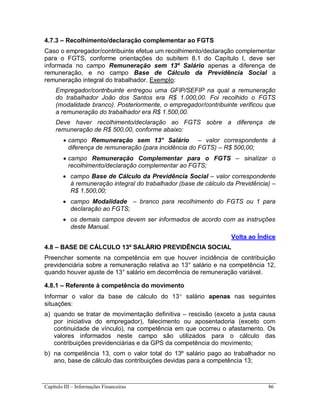 Capítulo III – Informações Financeiras 86
4.7.3 – Recolhimento/declaração complementar ao FGTS
Caso o empregador/contribuinte efetue um recolhimento/declaração complementar
para o FGTS, conforme orientações do subitem 8.1 do Capítulo I, deve ser
informada no campo Remuneração sem 13º Salário apenas a diferença de
remuneração, e no campo Base de Cálculo da Previdência Social a
remuneração integral do trabalhador. Exemplo:
Empregador/contribuinte entregou uma GFIP/SEFIP na qual a remuneração
do trabalhador João dos Santos era R$ 1.000,00. Foi recolhido o FGTS
(modalidade branco). Posteriormente, o empregador/contribuinte verificou que
a remuneração do trabalhador era R$ 1.500,00.
Deve haver recolhimento/declaração ao FGTS sobre a diferença de
remuneração de R$ 500,00, conforme abaixo:
 campo Remuneração sem 13° Salário – valor correspondente à
diferença de remuneração (para incidência do FGTS) – R$ 500,00;
 campo Remuneração Complementar para o FGTS – sinalizar o
recolhimento/declaração complementar ao FGTS;
 campo Base de Cálculo da Previdência Social – valor correspondente
à remuneração integral do trabalhador (base de cálculo da Previdência) –
R$ 1.500,00;
 campo Modalidade – branco para recolhimento do FGTS ou 1 para
declaração ao FGTS;
 os demais campos devem ser informados de acordo com as instruções
deste Manual.
Volta ao Índice
4.8 – BASE DE CÁLCULO 13º SALÁRIO PREVIDÊNCIA SOCIAL
Preencher somente na competência em que houver incidência de contribuição
previdenciária sobre a remuneração relativa ao 13° salário e na competência 12,
quando houver ajuste de 13° salário em decorrência de remuneração variável.
4.8.1 – Referente à competência do movimento
Informar o valor da base de cálculo do 13 salário apenas nas seguintes
situações:
a) quando se tratar de movimentação definitiva – rescisão (exceto a justa causa
por iniciativa do empregador), falecimento ou aposentadoria (exceto com
continuidade de vínculo), na competência em que ocorreu o afastamento. Os
valores informados neste campo são utilizados para o cálculo das
contribuições previdenciárias e da GPS da competência do movimento;
b) na competência 13, com o valor total do 13º salário pago ao trabalhador no
ano, base de cálculo das contribuições devidas para a competência 13;
 