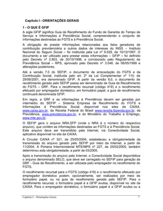 Capítulo I – Orientações Gerais 7
Capítulo I - ORIENTAÇÕES GERAIS
1 - O QUE É GFIP
A sigla GFIP significa Guia de Recolhimento do Fundo de Garantia do Tempo de
Serviço e Informações à Previdência Social, compreendendo o conjunto de
informações destinadas ao FGTS e à Previdência Social.
A obrigação de prestar informações relacionadas aos fatos geradores de
contribuição previdenciária e outros dados de interesse do INSS – Instituto
Nacional do Seguro Social – foi instituída pela Lei nº 9.528, de 10/12/1997. O
documento a ser utilizado para prestar estas informações – GFIP – foi definido
pelo Decreto nº 2.803, de 20/10/1998, e corroborado pelo Regulamento da
Previdência Social – RPS, aprovado pelo Decreto nº 3.048, de 06/05/1999 e
alterações posteriores.
Até a versão 7.0 do SEFIP, o documento de arrecadação do FGTS e da
Contribuição Social, instituída pelo art. 2º da Lei Complementar nº 110, de
29/06/2001, era denominado GFIP. A partir da versão 8.0, o documento de
recolhimento gerado pelo SEFIP passa ser denominado de Guia de Recolhimento
do FGTS – GRF. Para o recolhimento recursal (código 418) e o recolhimento
efetuado por empregador doméstico, em formulário papel, a guia de recolhimento
continuará denominada GFIP.
Em regra, a GRF e as informações à Previdência devem ser geradas por
intermédio do SEFIP – Sistema Empresa de Recolhimento do FGTS e
Informações à Previdência Social, disponível nos sites da CAIXA,
www.caixa.gov.br, da Receita Federal do Brasil www.receita.fazenda.gov.br, da
Previdência, www.previdencia.gov.br, e do Ministério do Trabalho e Emprego,
www.mte.gov.br.
O SEFIP gera o arquivo NRA.SFP (onde o NRA é o número do respectivo
arquivo), que contém as informações destinadas ao FGTS e à Previdência Social.
Este arquivo deve ser transmitido pela Internet, via Conectividade Social,
aplicativo disponível no site da CAIXA.
A Circular CAIXA nº 321, de 25/05/2004, estabeleceu a obrigatoriedade da
transmissão do arquivo gerado pelo SEFIP por meio da Internet, a partir de
11/2004. A Portaria Interministerial MTE/MPS nº 227, de 25/02/2005, também
determinou esta obrigatoriedade, a partir de 03/2005.
Após a transmissão do arquivo pela Internet, o Conectividade Social disponibiliza
o arquivo denominado SELO, que deve ser carregado no SEFIP para geração da
GRF - Guia de Recolhimento, a ser utilizada pelo empregador no recolhimento do
FGTS.
O recolhimento recursal para o FGTS (código 418) e o recolhimento efetuado por
empregador doméstico podem, opcionalmente, ser realizados por meio de
formulário papel, ou na guia de recolhimento gerada pelo SEFIP. Para o
recolhimento recursal, o formulário papel é a GFIP avulsa, disponível no site da
CAIXA. Para o empregador doméstico, o formulário papel é a GFIP avulsa ou a
 