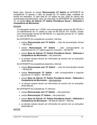 Capítulo III – Informações Financeiras 88
Neste caso, informar no campo Remuneração 13° Salário da GFIP/SEFIP da
competência 12 apenas o valor da parcela do 13º salário paga, creditada ou
devida em dezembro. O valor total do 13º salário do ano, base de cálculo das
contribuições previdenciárias, deve ser informado na GFIP/SEFIP da competência
13, no campo Base de Cálculo 13° Salário Previdência Social – Referente à
Competência do Movimento.
Exemplo:
O empregado recebe em 11/2001 uma remuneração mensal de R$ 700,00 e
um adiantamento de 13° salário no valor de R$ 350,00. Em 12/2001, recebe
uma remuneração mensal de R$ 800,00, e a segunda parcela do 13° salário
no valor de R$ 450,00.
Na GFIP/SEFIP da competência novembro, informar:
 campo Remuneração sem 13° Salário – valor da remuneração mensal
– R$ 700,00;
 campo Remuneração 13° Salário – valor correspondente ao
adiantamento do 13° salário pago em novembro – R$ 350,00;
 campo Base de Cálculo 13° Salário Previdência Social – Referente à
Competência do Movimento – não preencher;
 os demais campos devem ser informados de acordo com as instruções
deste Manual.
Na GFIP/SEFIP da competência dezembro, informar:
 campo Remuneração sem 13° Salário – valor da remuneração mensal
– R$ 800,00;
 campo Remuneração 13° Salário – valor correspondente à segunda
parcela do 13° salário – R$ 450,00;
 campo Base de Cálculo 13° Salário Previdência Social – Referente à
Competência do Movimento – não preencher;
 os demais campos devem ser informados de acordo com as instruções
deste Manual.
Na GFIP/SEFIP da competência 13, informar:
 campo Remuneração sem 13° Salário – não preencher;
 campo Remuneração 13° Salário – não preencher;
 campo Base de Cálculo 13° Salário Previdência Social – Referente à
Competência do Movimento – R$ 800,00 (350,00 + 450,00);
 os demais campos devem ser informados de acordo com as instruções
deste Manual.
NOTAS:
 
