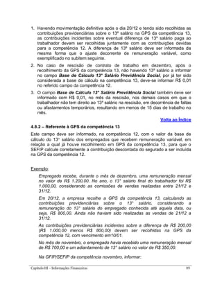 Capítulo III – Informações Financeiras 89
1. Havendo movimentação definitiva após o dia 20/12 e tendo sido recolhidas as
contribuições previdenciárias sobre o 13º salário na GPS da competência 13,
as contribuições incidentes sobre eventual diferença de 13º salário paga ao
trabalhador devem ser recolhidas juntamente com as contribuições devidas
para a competência 12. A diferença de 13º salário deve ser informada da
mesma forma que o ajuste decorrente de remuneração variável, como
exemplificado no subitem seguinte.
2. No caso de rescisão de contrato de trabalho em dezembro, após o
recolhimento da GPS da competência 13, não havendo 13º salário a informar
no campo Base de Cálculo 13° Salário Previdência Social, por já ter sido
considerada a base de cálculo na competência 13, deve-se informar R$ 0,01
no referido campo da competência 12.
3. O campo Base de Cálculo 13° Salário Previdência Social também deve ser
informado com R$ 0,01, no mês da rescisão, nos demais casos em que o
trabalhador não tem direito ao 13º salário na rescisão, em decorrência de faltas
ou afastamentos temporários, resultando em menos de 15 dias de trabalho no
mês.
Volta ao Índice
4.8.2 – Referente à GPS da competência 13
Este campo deve ser informado, na competência 12, com o valor da base de
cálculo do 13 salário dos empregados que recebem remuneração variável, em
relação a qual já houve recolhimento em GPS da competência 13, para que o
SEFIP calcule corretamente a contribuição descontada do segurado a ser incluída
na GPS da competência 12.
Exemplo:
Empregado recebe, durante o mês de dezembro, uma remuneração mensal
no valor de R$ 1.200,00. No ano, o 13° salário final do trabalhador foi R$
1.000,00, considerando as comissões de vendas realizadas entre 21/12 e
31/12.
Em 20/12, a empresa recolhe a GPS da competência 13, calculando as
contribuições previdenciárias sobre o 13° salário, considerando a
remuneração do 13° salário do empregado conhecida até aquela data, ou
seja, R$ 800,00. Ainda não haviam sido realizadas as vendas de 21/12 a
31/12.
As contribuições previdenciárias incidentes sobre a diferença de R$ 200,00
(R$ 1.000,00 menos R$ 800,00) devem ser recolhidas na GPS da
competência 12, com vencimento em10/01.
No mês de novembro, o empregado havia recebido uma remuneração mensal
de R$ 700,00 e um adiantamento de 13° salário no valor de R$ 350,00.
Na GFIP/SEFIP da competência novembro, informar:
 
