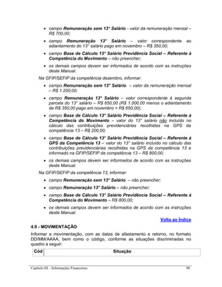 Capítulo III – Informações Financeiras 90
 campo Remuneração sem 13° Salário - valor da remuneração mensal –
R$ 700,00;
 campo Remuneração 13° Salário – valor correspondente ao
adiantamento do 13° salário pago em novembro – R$ 350,00;
 campo Base de Cálculo 13° Salário Previdência Social – Referente à
Competência do Movimento – não preencher;
 os demais campos devem ser informados de acordo com as instruções
deste Manual.
Na GFIP/SEFIP da competência dezembro, informar:
 campo Remuneração sem 13° Salário – valor da remuneração mensal
– R$ 1.200,00;
 campo Remuneração 13° Salário – valor correspondente à segunda
parcela do 13° salário – R$ 650,00 (R$ 1.000,00 menos o adiantamento
de R$ 350,00 pago em novembro = R$ 650,00);
 campo Base de Cálculo 13° Salário Previdência Social – Referente à
Competência do Movimento – valor do 13° salário não incluído no
cálculo das contribuições previdenciárias recolhidas na GPS da
competência 13 – R$ 200,00;
 campo Base de Cálculo 13° Salário Previdência Social – Referente à
GPS da Competência 13 – valor do 13° salário incluído no cálculo das
contribuições previdenciárias recolhidas na GPS da competência 13 e
informado na GFIP/SEFIP da competência 13 – R$ 800,00;
 os demais campos devem ser informados de acordo com as instruções
deste Manual.
Na GFIP/SEFIP da competência 13, informar:
 campo Remuneração sem 13° Salário – não preencher;
 campo Remuneração 13° Salário – não preencher;
 campo Base de Cálculo 13° Salário Previdência Social – Referente à
Competência do Movimento – R$ 800,00;
 os demais campos devem ser informados de acordo com as instruções
deste Manual.
Volta ao Índice
4.9 - MOVIMENTAÇÃO
Informar a movimentação, com as datas de afastamento e retorno, no formato
DD/MM/AAAA, bem como o código, conforme as situações discriminadas no
quadro a seguir:
Cód Situação
 
