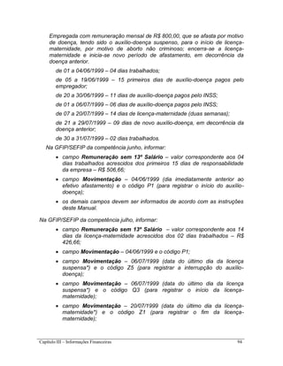 Capítulo III – Informações Financeiras 94
Empregada com remuneração mensal de R$ 800,00, que se afasta por motivo
de doença, tendo sido o auxílio-doença suspenso, para o início de licença-
maternidade, por motivo de aborto não criminoso; encerra-se a licença-
maternidade e inicia-se novo período de afastamento, em decorrência da
doença anterior.
de 01 a 04/06/1999 – 04 dias trabalhados;
de 05 a 19/06/1999 – 15 primeiros dias de auxílio-doença pagos pelo
empregador;
de 20 a 30/06/1999 – 11 dias de auxílio-doença pagos pelo INSS;
de 01 a 06/07/1999 – 06 dias de auxílio-doença pagos pelo INSS;
de 07 a 20/07/1999 – 14 dias de licença-maternidade (duas semanas);
de 21 a 29/07/1999 – 09 dias de novo auxílio-doença, em decorrência da
doença anterior;
de 30 a 31/07/1999 – 02 dias trabalhados.
Na GFIP/SEFIP da competência junho, informar:
 campo Remuneração sem 13º Salário – valor correspondente aos 04
dias trabalhados acrescidos dos primeiros 15 dias de responsabilidade
da empresa – R$ 506,66;
 campo Movimentação – 04/06/1999 (dia imediatamente anterior ao
efetivo afastamento) e o código P1 (para registrar o início do auxílio-
doença);
 os demais campos devem ser informados de acordo com as instruções
deste Manual.
Na GFIP/SEFIP da competência julho, informar:
 campo Remuneração sem 13º Salário – valor correspondente aos 14
dias da licença-maternidade acrescidos dos 02 dias trabalhados – R$
426,66;
 campo Movimentação – 04/06/1999 e o código P1;
 campo Movimentação – 06/07/1999 (data do último dia da licença
suspensa*) e o código Z5 (para registrar a interrupção do auxílio-
doença);
 campo Movimentação – 06/07/1999 (data do último dia da licença
suspensa*) e o código Q3 (para registrar o início da licença-
maternidade);
 campo Movimentação – 20/07/1999 (data do último dia da licença-
maternidade*) e o código Z1 (para registrar o fim da licença-
maternidade);
 