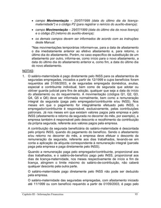 Capítulo III – Informações Financeiras 95
 campo Movimentação – 20/07/1999 (data do último dia da licença-
maternidade*) e o código P2 (para registrar o reinício do auxílio-doença);
 campo Movimentação – 29/07/1999 (data do último dia da nova licença)
e o código Z5 (retorno do auxílio-doença);
 os demais campos devem ser informados de acordo com as instruções
deste Manual.
*Nas movimentações temporárias informam-se, para a data de afastamento
o dia imediatamente anterior ao efetivo afastamento e, para retorno, o
último dia do afastamento. Porém, no caso específico de substituição de um
afastamento por outro, informa-se, como início para o novo afastamento, a
data do último dia do afastamento anterior e, como fim, a data do último dia
do novo afastamento.
NOTAS:
1. O salário-maternidade é pago diretamente pelo INSS para os afastamentos de
seguradas empregadas, iniciados a partir de 12/1999 e cujos benefícios foram
requeridos até 31/08/2003, e de seguradas empregada doméstica, avulsa,
especial e contribuinte individual, bem como de segurada que adotar ou
obtiver guarda judicial para fins de adoção, qualquer que seja a data do início
do afastamento ou do requerimento. A movimentação (códigos Q1, Q2, Q3,
Q4, Q5 e Q6) deve ser informada normalmente, bem como a remuneração
integral da segurada (paga pelo empregador/contribuinte e/ou INSS). Nos
meses em que o pagamento for integralmente efetuado pelo INSS, o
empregador/contribuinte é responsável, exclusivamente, pelas contribuições
patronais. Já nos meses em que existam valores pagos pela empresa e pelo
INSS (afastamento e retorno da segurada no decorrer do mês, por exemplo), a
empresa também é responsável pelo desconto e recolhimento da contribuição
da própria segurada, referente aos valores pagos pela empresa.
A contribuição da segurada beneficiária do salário-maternidade é descontada
pelo próprio INSS, quando do pagamento do benefício. Sendo o afastamento
e/ou retorno no decorrer do mês, a empresa deve efetuar o desconto da
remuneração da segurada, referente aos dias trabalhados, levando-se em
conta a aplicação da alíquota correspondente à remuneração integral (parcela
paga pela empresa e paga diretamente pelo INSS).
Quando a remuneração paga pelo empregador/contribuinte, proporcional aos
dias trabalhados, e o salário-de-benefício pago pelo INSS, proporcional aos
dias de licença-maternidade, nos meses respectivamente de início e fim da
licença, atingirem o limite máximo do salário-de-contribuição, não caberá
qualquer desconto pela outra parte.
O salário-maternidade pago diretamente pelo INSS não pode ser deduzido
pela empresa.
O salário-maternidade das seguradas empregadas, com afastamento iniciado
até 11/1999 ou com benefício requerido a partir de 01/09/2003, é pago pelo
 